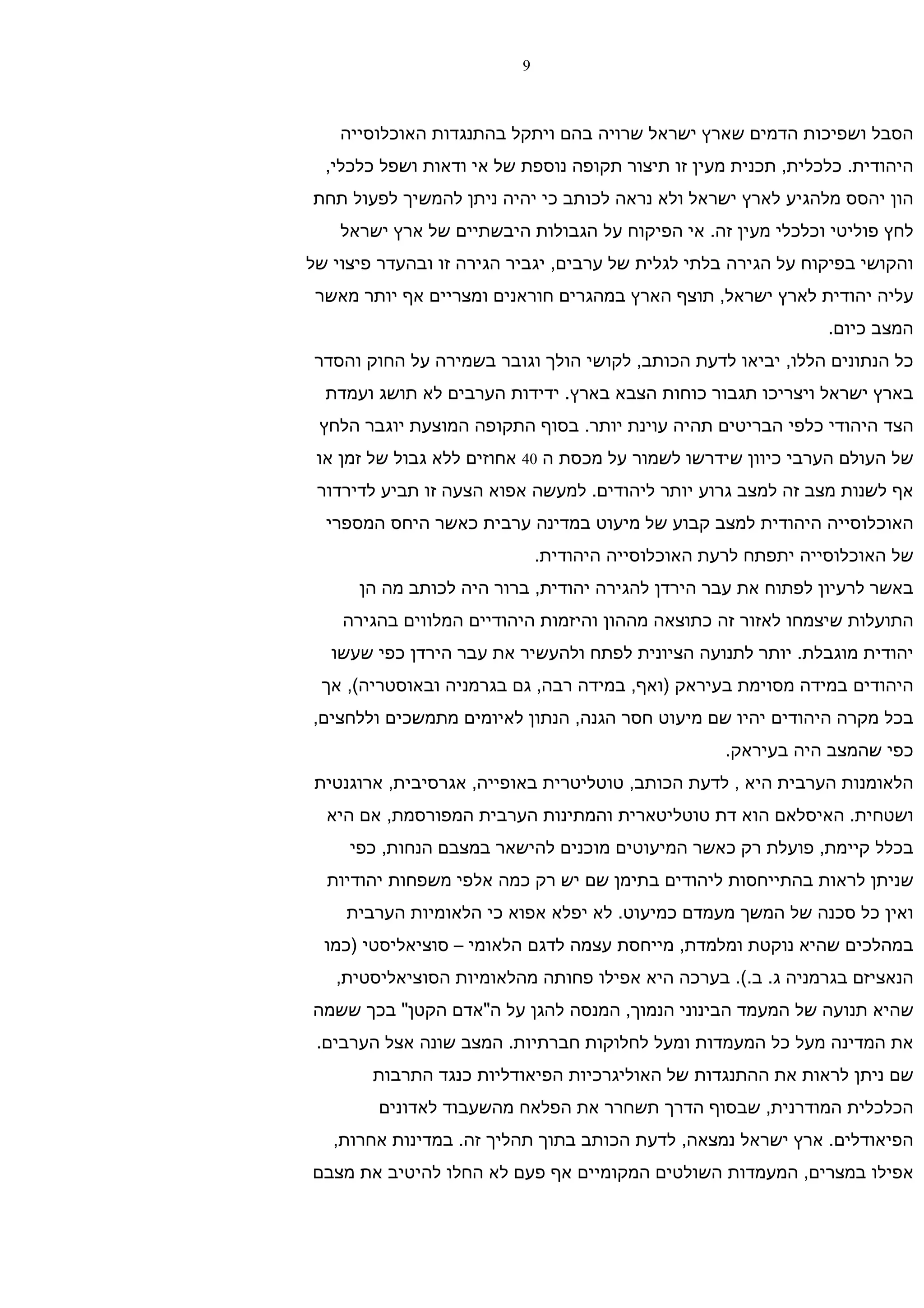 ‫9‬



    ‫הסבל ושפיכות הדמים שארץ ישראל שרויה בהם ויתקל בהתנגדות האוכלוסייה‬
  ‫היהודית. כלכלית, תכנית מעין זו תיצור תקופה נוספת של אי ודאות ושפל כלכלי,‬
‫הון יהסס מלהגיע לארץ ישראל ולא נראה לכותב כי יהיה ניתן להמשיך לפעול תחת‬
    ‫לחץ פוליטי וכלכלי מעין זה. אי הפיקוח על הגבולות היבשתיים של ארץ ישראל‬
‫והקושי בפיקוח על הגירה בלתי לגלית של ערבים, יגביר הגירה זו ובהעדר פיצוי של‬
 ‫עליה יהודית לארץ ישראל, תוצף הארץ במהגרים חוראנים ומצריים אף יותר מאשר‬
                                                                ‫המצב כיום.‬
 ‫כל הנתונים הללו, יביאו לדעת הכותב, לקושי הולך וגובר בשמירה על החוק והסדר‬
  ‫בארץ ישראל ויצריכו תגבור כוחות הצבא בארץ. ידידות הערבים לא תושג ועמדת‬
 ‫הצד היהודי כלפי הבריטים תהיה עוינת יותר. בסוף התקופה המוצעת יוגבר הלחץ‬
 ‫של העולם הערבי כיוון שידרשו לשמור על מכסת ה 04 אחוזים ללא גבול של זמן או‬
 ‫אף לשנות מצב זה למצב גרוע יותר ליהודים. למעשה אפוא הצעה זו תביע לדירדור‬
  ‫האוכלוסייה היהודית למצב קבוע של מיעוט במדינה ערבית כאשר היחס המספרי‬
                              ‫של האוכלוסייה יתפתח לרעת האוכלוסייה היהודית.‬
      ‫באשר לרעיון לפתוח את עבר הירדן להגירה יהודית, ברור היה לכותב מה הן‬
    ‫התועלות שיצמחו לאזור זה כתוצאה מההון והיזמות היהודיים המלווים בהגירה‬
   ‫יהודית מוגבלת. יותר לתנועה הציונית לפתח ולהעשיר את עבר הירדן כפי שעשו‬
 ‫היהודים במידה מסוימת בעיראק )ואף, במידה רבה, גם בגרמניה ובאוסטריה(, אך‬
‫בכל מקרה היהודים יהיו שם מיעוט חסר הגנה, הנתון לאיומים מתמשכים וללחצים,‬
                                                    ‫כפי שהמצב היה בעיראק.‬
 ‫הלאומנות הערבית היא , לדעת הכותב, טוטליטרית באופייה, אגרסיבית, ארוגנטית‬
  ‫ושטחית. האיסלאם הוא דת טוטליטארית והמתינות הערבית המפורסמת, אם היא‬
     ‫בכלל קיימת, פועלת רק כאשר המיעוטים מוכנים להישאר במצבם הנחות, כפי‬
  ‫שניתן לראות בהתייחסות ליהודים בתימן שם יש רק כמה אלפי משפחות יהודיות‬
    ‫ואין כל סכנה של המשך מעמדם כמיעוט. לא יפלא אפוא כי הלאומיות הערבית‬
  ‫במהלכים שהיא נוקטת ומלמדת, מייחסת עצמה לדגם הלאומי – סוציאליסטי )כמו‬
   ‫הנאציזם בגרמניה ג. ב.(. בערכה היא אפילו פחותה מהלאומיות הסוציאליסטית,‬
‫שהיא תנועה של המעמד הבינוני הנמוך, המנסה להגן על ה"אדם הקטן" בכך ששמה‬
 ‫את המדינה מעל כל המעמדות ומעל לחלוקות חברתיות. המצב שונה אצל הערבים.‬
        ‫שם ניתן לראות את ההתנגדות של האוליגרכיות הפיאודליות כנגד התרבות‬
        ‫הכלכלית המודרנית, שבסוף הדרך תשחרר את הפלאח מהשעבוד לאדונים‬
   ‫הפיאודלים. ארץ ישראל נמצאה, לדעת הכותב בתוך תהליך זה. במדינות אחרות,‬
‫אפילו במצרים, המעמדות השולטים המקומיים אף פעם לא החלו להיטיב את מצבם‬
 