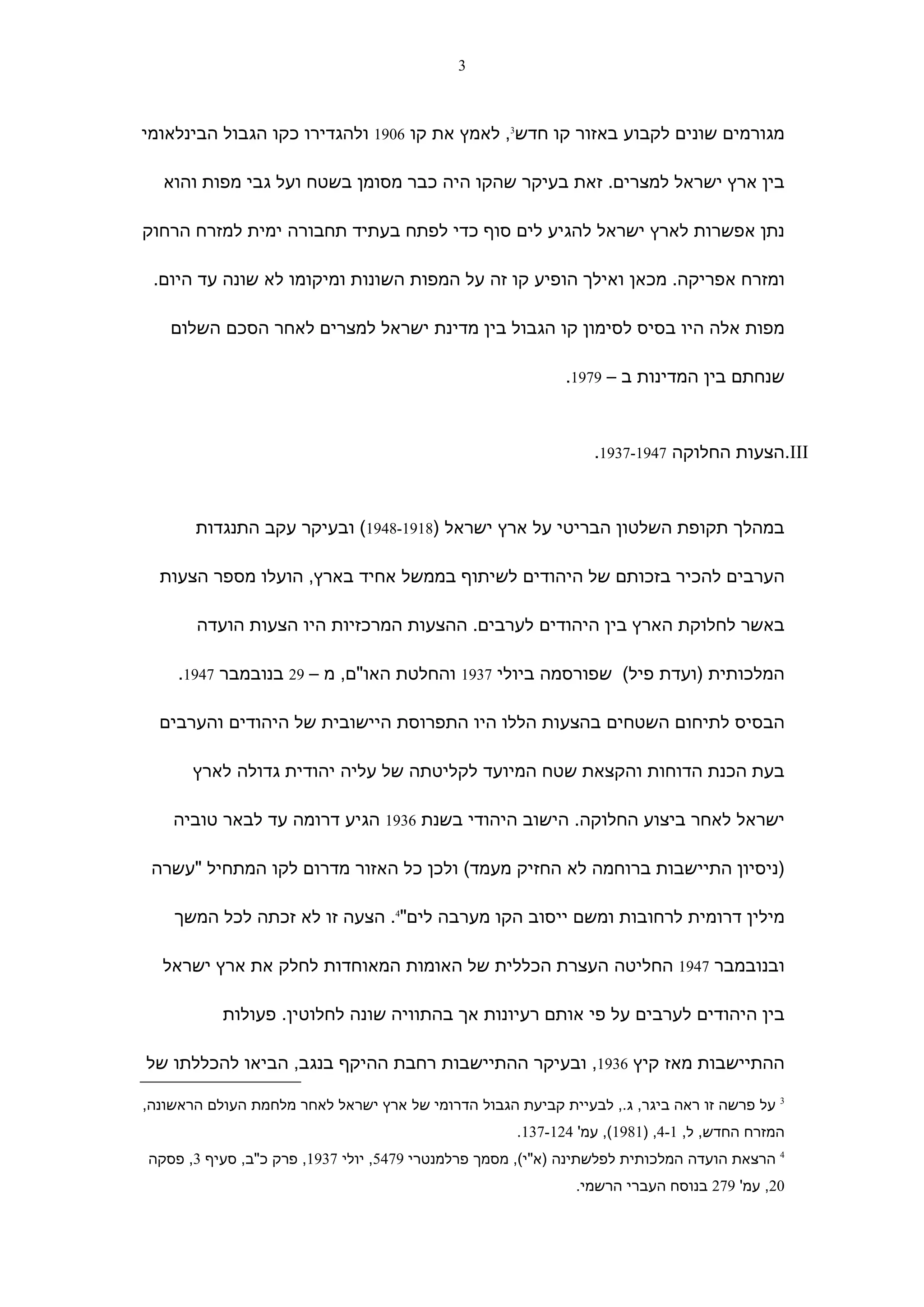 ‫3‬



‫מגורמים שונים לקבוע באזור קו חדש3, לאמץ את קו 6091 ולהגדירו כקו הגבול הבינלאומי‬

  ‫בין ארץ ישראל למצרים. זאת בעיקר שהקו היה כבר מסומן בשטח ועל גבי מפות והוא‬

‫נתן אפשרות לארץ ישראל להגיע לים סוף כדי לפתח בעתיד תחבורה ימית למזרח הרחוק‬

 ‫ומזרח אפריקה. מכאן ואילך הופיע קו זה על המפות השונות ומיקומו לא שונה עד היום.‬

    ‫מפות אלה היו בסיס לסימון קו הגבול בין מדינת ישראל למצרים לאחר הסכם השלום‬

                                                            ‫שנחתם בין המדינות ב – 9791.‬



                                                                ‫‪.III‬הצעות החלוקה 7491-7391.‬



       ‫במהלך תקופת השלטון הבריטי על ארץ ישראל )8191-8491( ובעיקר עקב התנגדות‬

  ‫הערבים להכיר בזכותם של היהודים לשיתוף בממשל אחיד בארץ, הועלו מספר הצעות‬

       ‫באשר לחלוקת הארץ בין היהודים לערבים. ההצעות המרכזיות היו הצעות הועדה‬

     ‫המלכותית )ועדת פיל( שפורסמה ביולי 7391 והחלטת האו"ם, מ – 92 בנובמבר 7491.‬

  ‫הבסיס לתיחום השטחים בהצעות הללו היו התפרוסת היישובית של היהודים והערבים‬

       ‫בעת הכנת הדוחות והקצאת שטח המיועד לקליטתה של עליה יהודית גדולה לארץ‬

    ‫ישראל לאחר ביצוע החלוקה. הישוב היהודי בשנת 6391 הגיע דרומה עד לבאר טוביה‬

 ‫)ניסיון התיישבות ברוחמה לא החזיק מעמד( ולכן כל האזור מדרום לקו המתחיל "עשרה‬

    ‫מילין דרומית לרחובות ומשם ייסוב הקו מערבה לים"4. הצעה זו לא זכתה לכל המשך‬

  ‫ובנובמבר 7491 החליטה העצרת הכללית של האומות המאוחדות לחלק את ארץ ישראל‬

           ‫בין היהודים לערבים על פי אותם רעיונות אך בהתוויה שונה לחלוטין. פעולות‬

‫ההתיישבות מאז קיץ 6391, ובעיקר ההתיישבות רחבת ההיקף בנגב, הביאו להכללתו של‬

‫3 על פרשה זו ראה ביגר, ג., לבעיית קביעת הגבול הדרומי של ארץ ישראל לאחר מלחמת העולם הראשונה,‬
                                                     ‫המזרח החדש, ל, 1-4, )1891(, עמ' 421-731.‬
‫4 הרצאת הועדה המלכותית לפלשתינה )א"י(, מסמך פרלמנטרי 9745, יולי 7391, פרק כ"ב, סעיף 3, פסקה‬
                                                             ‫02, עמ' 972 בנוסח העברי הרשמי.‬
 