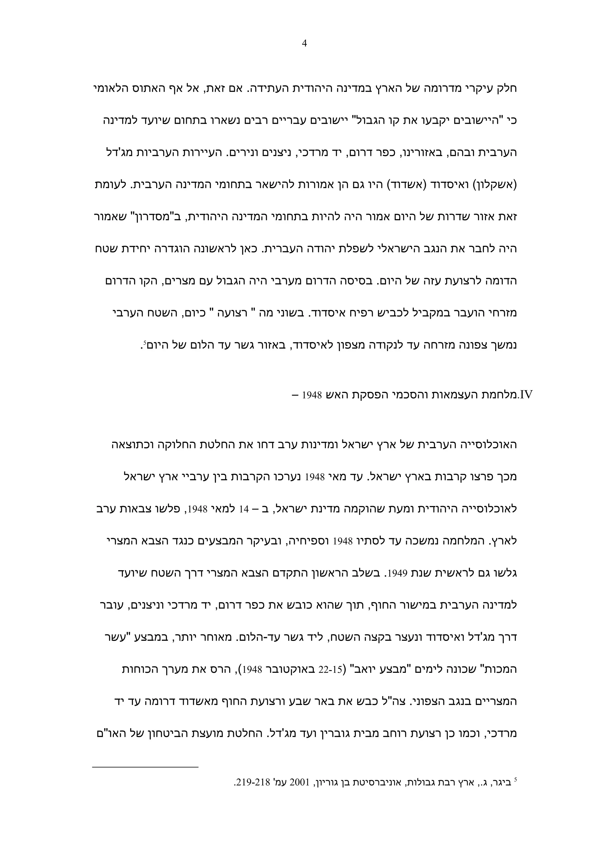 ‫4‬



‫חלק עיקרי מדרומה של הארץ במדינה היהודית העתידה. אם זאת, אל אף האתוס הלאומי‬

 ‫כי "היישובים יקבעו את קו הגבול" יישובים עבריים רבים נשארו בתחום שיועד למדינה‬

  ‫הערבית ובהם, באזורינו, כפר דרום, יד מרדכי, ניצנים ונירים. העיירות הערביות מג'דל‬

‫)אשקלון( ואיסדוד )אשדוד( היו גם הן אמורות להישאר בתחומי המדינה הערבית. לעומת‬

‫זאת אזור שדרות של היום אמור היה להיות בתחומי המדינה היהודית, ב"מסדרון" שאמור‬

‫היה לחבר את הנגב הישראלי לשפלת יהודה העברית. כאן לראשונה הוגדרה יחידת שטח‬

  ‫הדומה לרצועת עזה של היום. בסיסה הדרום מערבי היה הגבול עם מצרים, הקו הדרום‬

   ‫מזרחי הועבר במקביל לכביש רפיח איסדוד. בשוני מה " רצועה " כיום, השטח הערבי‬

        ‫נמשך צפונה מזרחה עד לנקודה מצפון לאיסדוד, באזור גשר עד הלום של היום5.‬



                                       ‫‪.IV‬מלחמת העצמאות והסכמי הפסקת האש 8491 –‬



   ‫האוכלוסייה הערבית של ארץ ישראל ומדינות ערב דחו את החלטת החלוקה וכתוצאה‬

     ‫מכך פרצו קרבות בארץ ישראל. עד מאי 8491 נערכו הקרבות בין ערביי ארץ ישראל‬

‫לאוכלוסייה היהודית ומעת שהוקמה מדינת ישראל, ב – 41 למאי 8491, פלשו צבאות ערב‬

  ‫לארץ. המלחמה נמשכה עד לסתיו 8491 וספיחיה, ובעיקר המבצעים כנגד הצבא המצרי‬

    ‫גלשו גם לראשית שנת 9491. בשלב הראשון התקדם הצבא המצרי דרך השטח שיועד‬

 ‫למדינה הערבית במישור החוף, תוך שהוא כובש את כפר דרום, יד מרדכי וניצנים, עובר‬

 ‫דרך מג'דל ואיסדוד ונעצר בקצה השטח, ליד גשר עד-הלום. מאוחר יותר, במבצע "עשר‬

     ‫המכות" שכונה לימים "מבצע יואב" )51-22 באוקטובר 8491(, הרס את מערך הכוחות‬

   ‫המצריים בנגב הצפוני. צה"ל כבש את באר שבע ורצועת החוף מאשדוד דרומה עד יד‬

‫מרדכי, וכמו כן רצועת רוחב מבית גוברין ועד מג'דל. החלטת מועצת הביטחון של האו"ם‬


                          ‫5 ביגר, ג., ארץ רבת גבולות, אוניברסיטת בן גוריון, 1002 עמ' 812-912.‬
 