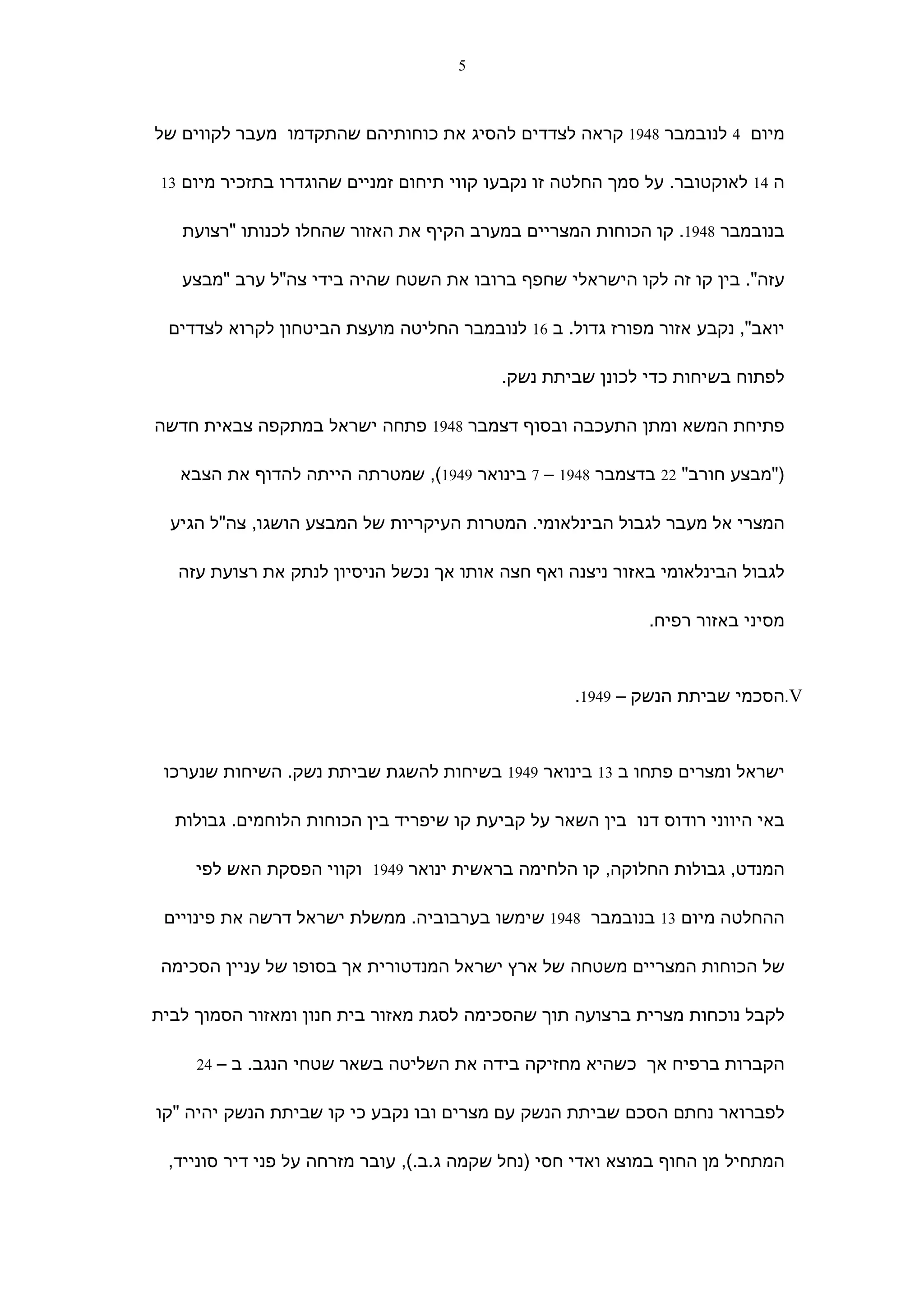 ‫5‬



‫מיום 4 לנובמבר 8491 קראה לצדדים להסיג את כוחותיהם שהתקדמו מעבר לקווים של‬

 ‫ה 41 לאוקטובר. על סמך החלטה זו נקבעו קווי תיחום זמניים שהוגדרו בתזכיר מיום 31‬


   ‫בנובמבר 8491. קו הכוחות המצריים במערב הקיף את האזור שהחלו לכנותו "רצועת‬

   ‫עזה". בין קו זה לקו הישראלי שחפף ברובו את השטח שהיה בידי צה"ל ערב "מבצע‬

 ‫יואב", נקבע אזור מפורז גדול. ב 61 לנובמבר החליטה מועצת הביטחון לקרוא לצדדים‬

                                           ‫לפתוח בשיחות כדי לכונן שביתת נשק.‬

‫פתיחת המשא ומתן התעכבה ובסוף דצמבר 8491 פתחה ישראל במתקפה צבאית חדשה‬

   ‫)"מבצע חורב" 22 בדצמבר 8491 – 7 בינואר 9491(, שמטרתה הייתה להדוף את הצבא‬

  ‫המצרי אל מעבר לגבול הבינלאומי. המטרות העיקריות של המבצע הושגו, צה"ל הגיע‬

   ‫לגבול הבינלאומי באזור ניצנה ואף חצה אותו אך נכשל הניסיון לנתק את רצועת עזה‬

                                                             ‫מסיני באזור רפיח.‬



                                                    ‫‪.V‬הסכמי שביתת הנשק – 9491.‬



 ‫ישראל ומצרים פתחו ב 31 בינואר 9491 בשיחות להשגת שביתת נשק. השיחות שנערכו‬

  ‫באי היווני רודוס דנו בין השאר על קביעת קו שיפריד בין הכוחות הלוחמים. גבולות‬

     ‫המנדט, גבולות החלוקה, קו הלחימה בראשית ינואר 9491 וקווי הפסקת האש לפי‬

 ‫ההחלטה מיום 31 בנובמבר 8491 שימשו בערבוביה. ממשלת ישראל דרשה את פינויים‬

 ‫של הכוחות המצריים משטחה של ארץ ישראל המנדטורית אך בסופו של עניין הסכימה‬

‫לקבל נוכחות מצרית ברצועה תוך שהסכימה לסגת מאזור בית חנון ומאזור הסמוך לבית‬

     ‫הקברות ברפיח אך כשהיא מחזיקה בידה את השליטה בשאר שטחי הנגב. ב – 42‬


‫לפברואר נחתם הסכם שביתת הנשק עם מצרים ובו נקבע כי קו שביתת הנשק יהיה "קו‬

 ‫המתחיל מן החוף במוצא ואדי חסי )נחל שקמה ג.ב.(, עובר מזרחה על פני דיר סונייד,‬
 