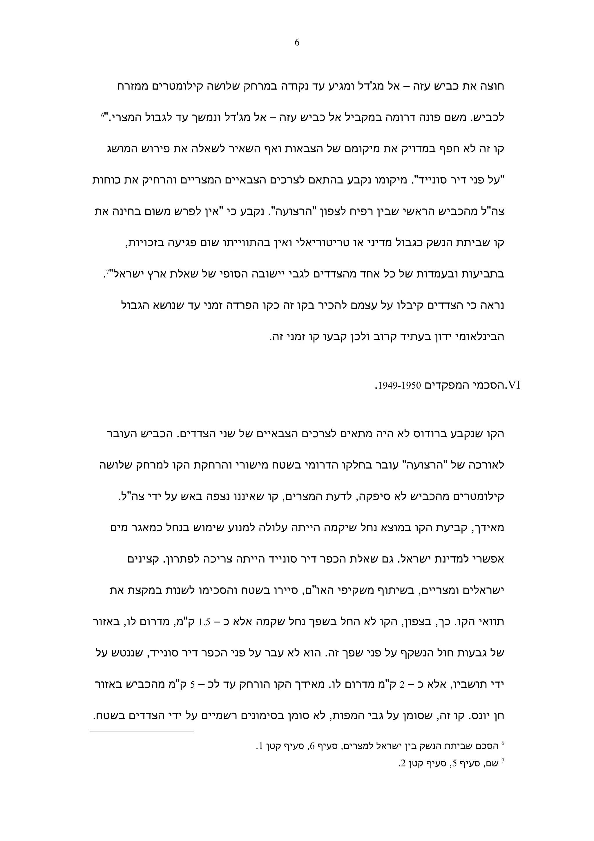 ‫6‬



      ‫חוצה את כביש עזה – אל מג'דל ומגיע עד נקודה במרחק שלושה קילומטרים ממזרח‬

 ‫6‬
  ‫לכביש. משם פונה דרומה במקביל אל כביש עזה – אל מג'דל ונמשך עד לגבול המצרי."‬

     ‫קו זה לא חפף במדויק את מיקומם של הצבאות ואף השאיר לשאלה את פירוש המושג‬

‫"על פני דיר סונייד". מיקומו נקבע בהתאם לצרכים הצבאיים המצריים והרחיק את כוחות‬

‫צה"ל מהכביש הראשי שבין רפיח לצפון "הרצועה". נקבע כי "אין לפרש משום בחינה את‬

        ‫קו שביתת הנשק כגבול מדיני או טריטוריאלי ואין בהתווייתו שום פגיעה בזכויות,‬

 ‫בתביעות ובעמדות של כל אחד מהצדדים לגבי יישובה הסופי של שאלת ארץ ישראל"7.‬

       ‫נראה כי הצדדים קיבלו על עצמם להכיר בקו זה כקו הפרדה זמני עד שנושא הגבול‬

                                   ‫הבינלאומי ידון בעתיד קרוב ולכן קבעו קו זמני זה.‬



                                                           ‫‪.VI‬הסכמי המפקדים 0591-9491.‬



     ‫הקו שנקבע ברודוס לא היה מתאים לצרכים הצבאיים של שני הצדדים. הכביש העובר‬

 ‫לאורכה של "הרצועה" עובר בחלקו הדרומי בשטח מישורי והרחקת הקו למרחק שלושה‬

      ‫קילומטרים מהכביש לא סיפקה, לדעת המצרים, קו שאיננו נצפה באש על ידי צה"ל.‬

     ‫מאידך, קביעת הקו במוצא נחל שיקמה הייתה עלולה למנוע שימוש בנחל כמאגר מים‬

        ‫אפשרי למדינת ישראל. גם שאלת הכפר דיר סונייד הייתה צריכה לפתרון. קצינים‬

     ‫ישראלים ומצריים, בשיתוף משקיפי האו"ם, סיירו בשטח והסכימו לשנות במקצת את‬

‫תוואי הקו. כך, בצפון, הקו לא החל בשפך נחל שקמה אלא כ – 5.1 ק"מ, מדרום לו, באזור‬

‫של גבעות חול הנשקף על פני שפך זה. הוא לא עבר על פני הכפר דיר סונייד, שננטש על‬

‫ידי תושביו, אלא כ – 2 ק"מ מדרום לו. מאידך הקו הורחק עד לכ – 5 ק"מ מהכביש באזור‬

‫חן יונס. קו זה, שסומן על גבי המפות, לא סומן בסימונים רשמיים על ידי הצדדים בשטח.‬

                                 ‫6 הסכם שביתת הנשק בין ישראל למצרים, סעיף 6, סעיף קטן 1.‬
                                                                ‫7 שם, סעיף 5, סעיף קטן 2.‬
 