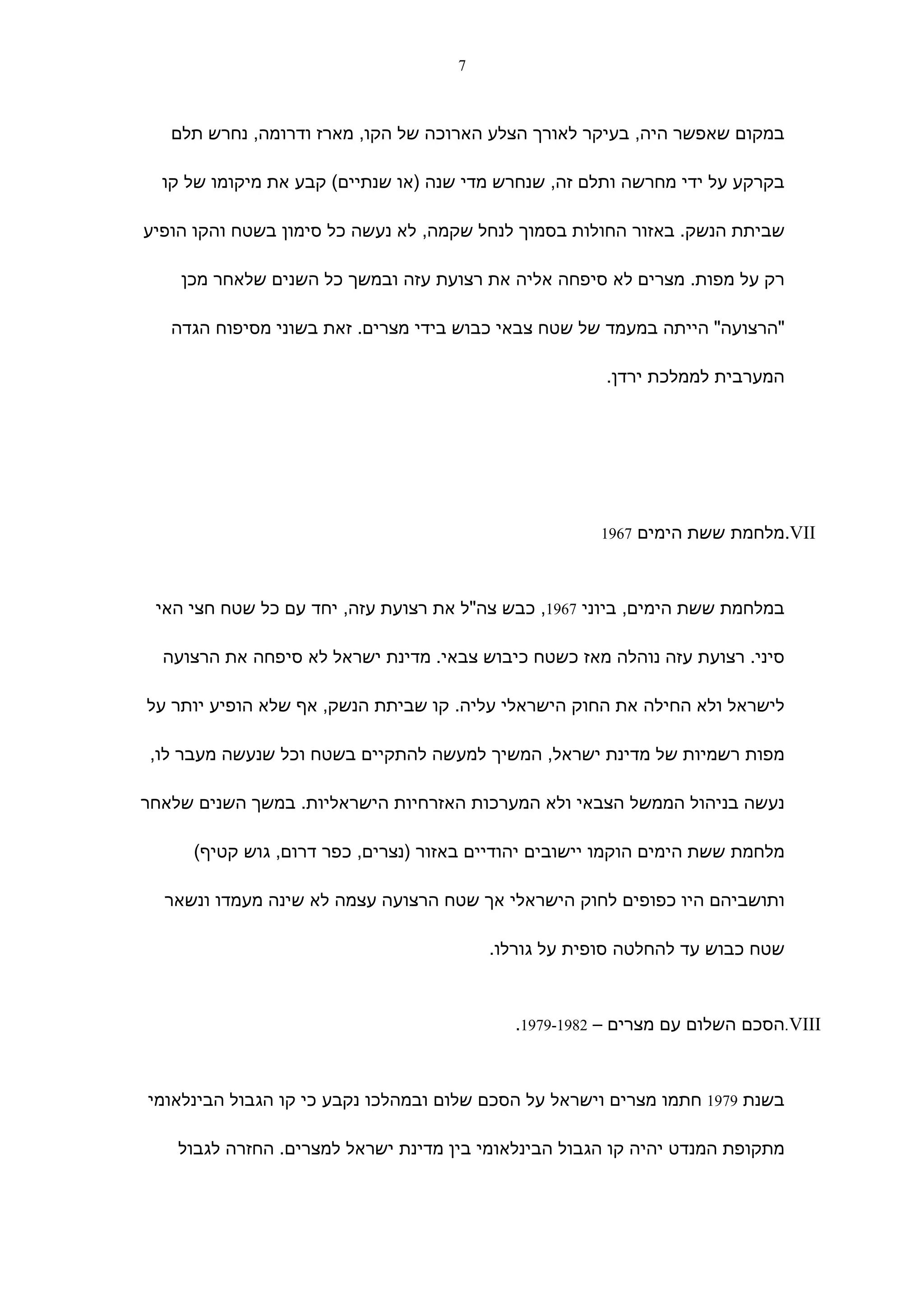 ‫7‬



   ‫במקום שאפשר היה, בעיקר לאורך הצלע הארוכה של הקו, מארז ודרומה, נחרש תלם‬

  ‫בקרקע על ידי מחרשה ותלם זה, שנחרש מדי שנה )או שנתיים( קבע את מיקומו של קו‬

‫שביתת הנשק. באזור החולות בסמוך לנחל שקמה, לא נעשה כל סימון בשטח והקו הופיע‬

    ‫רק על מפות. מצרים לא סיפחה אליה את רצועת עזה ובמשך כל השנים שלאחר מכן‬

   ‫"הרצועה" הייתה במעמד של שטח צבאי כבוש בידי מצרים. זאת בשוני מסיפוח הגדה‬

                                                       ‫המערבית לממלכת ירדן.‬




                                                      ‫‪.VII‬מלחמת ששת הימים 7691‬



 ‫במלחמת ששת הימים, ביוני 7691, כבש צה"ל את רצועת עזה, יחד עם כל שטח חצי האי‬

  ‫סיני. רצועת עזה נוהלה מאז כשטח כיבוש צבאי. מדינת ישראל לא סיפחה את הרצועה‬

‫לישראל ולא החילה את החוק הישראלי עליה. קו שביתת הנשק, אף שלא הופיע יותר על‬

 ‫מפות רשמיות של מדינת ישראל, המשיך למעשה להתקיים בשטח וכל שנעשה מעבר לו,‬

‫נעשה בניהול הממשל הצבאי ולא המערכות האזרחיות הישראליות. במשך השנים שלאחר‬

     ‫מלחמת ששת הימים הוקמו יישובים יהודיים באזור )נצרים, כפר דרום, גוש קטיף(‬

  ‫ותושביהם היו כפופים לחוק הישראלי אך שטח הרצועה עצמה לא שינה מעמדו ונשאר‬

                                         ‫שטח כבוש עד להחלטה סופית על גורלו.‬



                                            ‫‪.VIII‬הסכם השלום עם מצרים – 2891-9791.‬



‫בשנת 9791 חתמו מצרים וישראל על הסכם שלום ובמהלכו נקבע כי קו הגבול הבינלאומי‬

    ‫מתקופת המנדט יהיה קו הגבול הבינלאומי בין מדינת ישראל למצרים. החזרה לגבול‬
 