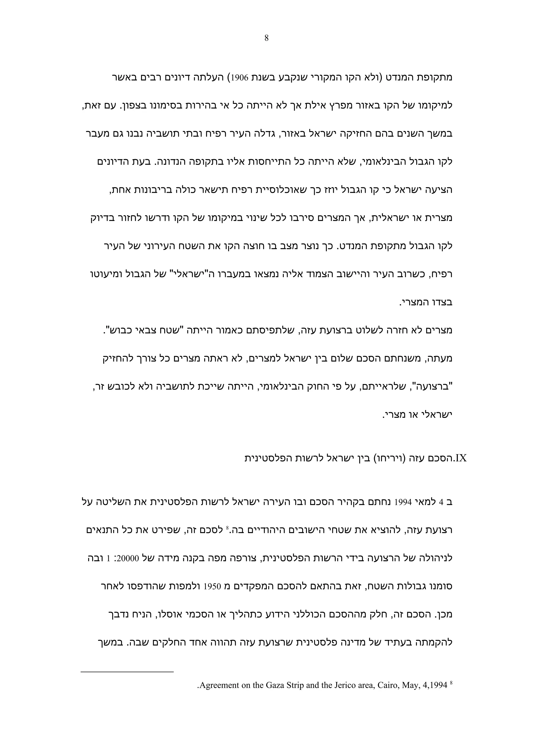 ‫8‬



      ‫מתקופת המנדט )ולא הקו המקורי שנקבע בשנת 6091( העלתה דיונים רבים באשר‬

‫למיקומו של הקו באזור מפרץ אילת אך לא הייתה כל אי בהירות בסימונו בצפון. עם זאת,‬

‫במשך השנים בהם החזיקה ישראל באזור, גדלה העיר רפיח ובתי תושביה נבנו גם מעבר‬

   ‫לקו הגבול הבינלאומי, שלא הייתה כל התייחסות אליו בתקופה הנדונה. בעת הדיונים‬

     ‫הציעה ישראל כי קו הגבול יוזז כך שאוכלוסיית רפיח תישאר כולה בריבונות אחת,‬

 ‫מצרית או ישראלית, אך המצרים סירבו לכל שינוי במיקומו של הקו ודרשו לחזור בדיוק‬

    ‫לקו הגבול מתקופת המנדט. כך נוצר מצב בו חוצה הקו את השטח העירוני של העיר‬

 ‫רפיח, כשרוב העיר והיישוב הצמוד אליה נמצאו במעברו ה"ישראלי" של הגבול ומיעוטו‬

                                                                               ‫בצדו המצרי.‬

    ‫מצרים לא חזרה לשלוט ברצועת עזה, שלתפיסתם כאמור הייתה "שטח צבאי כבוש".‬

    ‫מעתה, משנחתם הסכם שלום בין ישראל למצרים, לא ראתה מצרים כל צורך להחזיק‬

  ‫"ברצועה", שלראייתם, על פי החוק הבינלאומי, הייתה שייכת לתושביה ולא לכובש זר,‬

                                                                          ‫ישראלי או מצרי.‬



                                     ‫‪.IX‬הסכם עזה )ויריחו( בין ישראל לרשות הפלסטינית‬



‫ב 4 למאי 4991 נחתם בקהיר הסכם ובו העירה ישראל לרשות הפלסטינית את השליטה על‬

‫רצועת עזה, להוציא את שטחי הישובים היהודיים בה.8 לסכם זה, שפירט את כל התנאים‬

 ‫לניהולה של הרצועה בידי הרשות הפלסטינית, צורפה מפה בקנה מידה של 00002: 1 ובה‬

    ‫סומנו גבולות השטח, זאת בהתאם להסכם המפקדים מ 0591 ולמפות שהודפסו לאחר‬

     ‫מכן. הסכם זה, חלק מההסכם הכוללני הידוע כתהליך או הסכמי אוסלו, הניח נדבך‬

   ‫להקמתה בעתיד של מדינה פלסטינית שרצועת עזה תהווה אחד החלקים שבה. במשך‬


                        ‫8 4991,4 ,‪.Agreement on the Gaza Strip and the Jerico area, Cairo, May‬‬
 