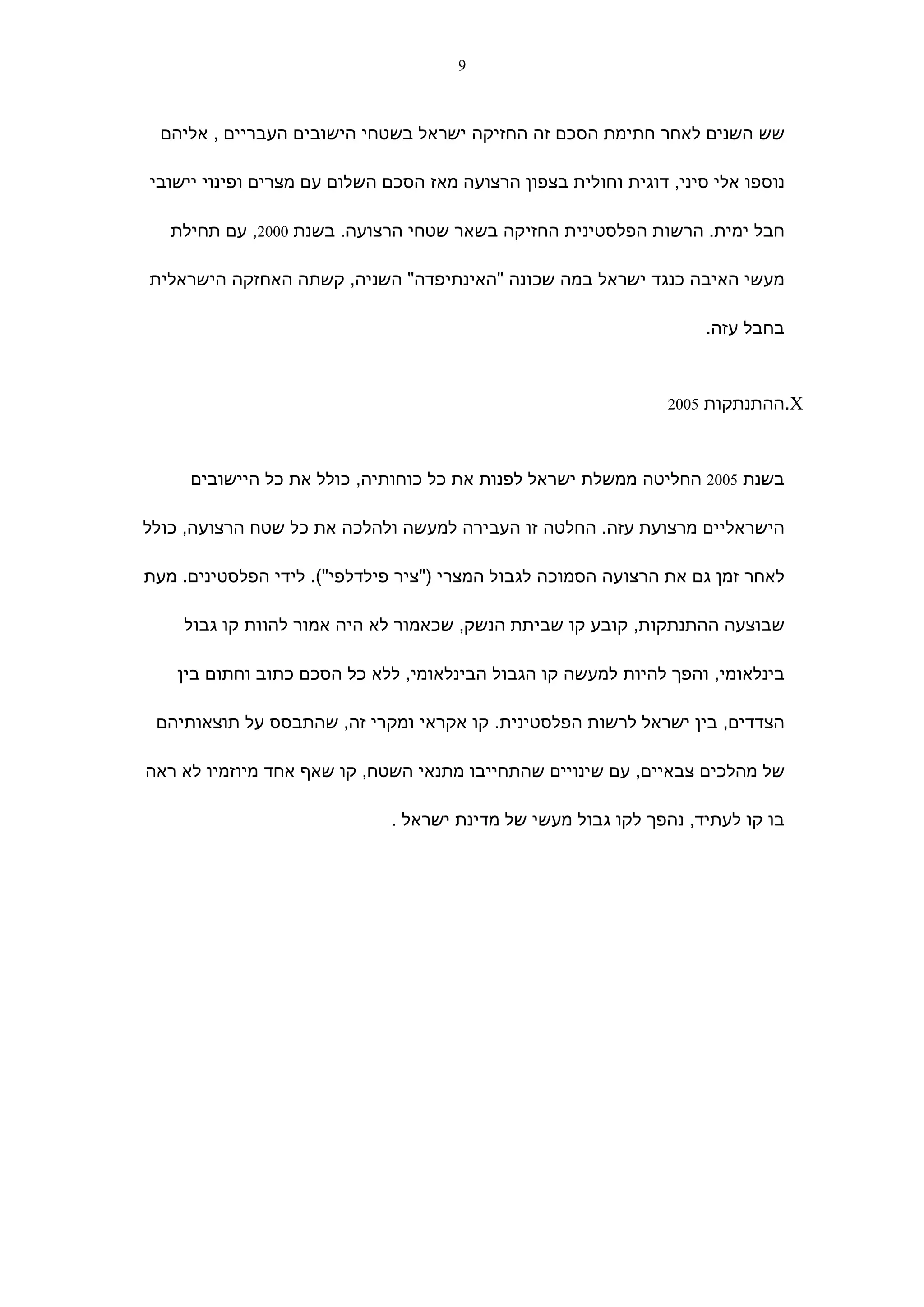 ‫9‬



 ‫שש השנים לאחר חתימת הסכם זה החזיקה ישראל בשטחי הישובים העבריים , אליהם‬

‫נוספו אלי סיני, דוגית וחולית בצפון הרצועה מאז הסכם השלום עם מצרים ופינוי יישובי‬

   ‫חבל ימית. הרשות הפלסטינית החזיקה בשאר שטחי הרצועה. בשנת 0002, עם תחילת‬

‫מעשי האיבה כנגד ישראל במה שכונה "האינתיפדה" השניה, קשתה האחזקה הישראלית‬

                                                                     ‫בחבל עזה.‬



                                                                ‫‪.X‬ההתנתקות 5002‬



     ‫בשנת 5002 החליטה ממשלת ישראל לפנות את כל כוחותיה, כולל את כל היישובים‬

‫הישראליים מרצועת עזה. החלטה זו העבירה למעשה ולהלכה את כל שטח הרצועה, כולל‬

‫לאחר זמן גם את הרצועה הסמוכה לגבול המצרי )"ציר פילדלפי"(. לידי הפלסטינים. מעת‬

    ‫שבוצעה ההתנתקות, קובע קו שביתת הנשק, שכאמור לא היה אמור להוות קו גבול‬

    ‫בינלאומי, והפך להיות למעשה קו הגבול הבינלאומי, ללא כל הסכם כתוב וחתום בין‬

 ‫הצדדים, בין ישראל לרשות הפלסטינית. קו אקראי ומקרי זה, שהתבסס על תוצאותיהם‬

‫של מהלכים צבאיים, עם שינויים שהתחייבו מתנאי השטח, קו שאף אחד מיוזמיו לא ראה‬

                              ‫בו קו לעתיד, נהפך לקו גבול מעשי של מדינת ישראל .‬
 