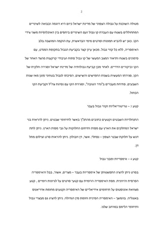 ‫2‬



  ‫מטולה השוכנת על גבולה הצפוני של מדינת ישראל כיום היא דוגמה ובבואה לשינויים‬

‫המתחוללים בשטח עם העברת קו גבול ועם השינויים ביחסים בין האוכלוסיות משני צידי‬

         ‫הקו. כאן יש להביא תמונות וסרטים מימי הבראשית, עת הוקמה המושבה בלב‬

     ‫האימפריה, ללא כל קווי גבול. מכאן עיון קצר בקביעת הגבול בתקופת המנדט, עם‬

‫סימונים בשטח ותיאור המצב המעשי של קו גבול פתוח ועיבודי קרקעות מהצד האחר של‬

 ‫הקו וביקורים הדדיים. לאחר מכן קביעת גבולותיה של מדינת ישראל וסגירה חלקית של‬

‫הקו, סגירתו המעשית בשנות החמישים והשישים, הפיכתו לגבול בטחוני מוגן מאז שנות‬

    ‫השבעים, פתיחת מעברים ב"גדר הטובה", וסגירת הקו עם נסיגת צה"ל וקביעת הקו‬

                                                                       ‫הכחול.‬



                                          ‫קטע 3 – טריטוריאליות וקווי גבול בעבר‬



 ‫התנחלויות השבטים וקטעים כתובים מהתנ"ך באשר לתיחומי שבטים. ניתן להראות בני‬

  ‫ישראל המחלקים את הארץ עם מפות ותיחום החלוקות על גבי מפות הארץ. ניתן לתת‬

  ‫דגש על חלוקת שבטי הצפון – נפתלי, אשר, דן וזבולון. ניתן להראות סרט וצילום מתל‬

                                                                           ‫דן.‬



                                                   ‫קטע 4 – אימפריות ומבני גבול‬



    ‫בסרט ניתן להציג התפשטותן של אימפריות בעבר – מצרים, אשור, בבל והאימפריה‬

   ‫הפרסית והיוונית. מפת האימפריה הרומית עם קטעי סרטים על לגיונות רומיים , קטע‬

    ‫מצוואת אוגוסטוס על תיחומים אידיאליים של האימפריה וקטעים מחומת אדריאנוס‬

  ‫באנגליה. בהמשך – האימפריה הסינית וחומת סין הגדולה. ניתן להציג גם מבצרי גבול‬

                                                   ‫ותיחומי הלימס במרחב שלנו.‬
 