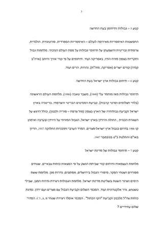‫3‬




                                              ‫קטע 5 – גבולות ותיחומן בעת החדשה‬



  ‫התפשטות האימפריות מאירופה לעולם – האימפריות הספרדית, פורטוגזית, הולנדית,‬

   ‫צרפתית ובריטית והשפעתן על תיחומי גבולות על מפת העולם הנוכחי. מלחמות גבול‬

    ‫ותקריות בצפון מזרח הודו, באפריקה ועוד. תיחומים על פי קווי אורך ורוחב )ארה"ב‬

                           ‫קנדה( קווים ישרים )אפריקה, מזה"ת(, נהרות, הרים ועוד.‬



                                   ‫קטע 6 – תיחום גבולות ארץ ישראל בעת החדשה‬



   ‫תיחומי גבולות מאז מוחמד עלי )0481(, משבר טאבה )6091(, מלחמת העולם הראשונה‬

     ‫)בלווי תצלומים וסרטי קרבות(, קביעת המנדטים הבריטי והצרפתי, בריטניה בארץ‬

  ‫ישראל וקביעת גבולותיה של הארץ בצפון )מול צרפת – סוריה ולבנון(, כולל הדגש על‬

 ‫השארת הכנרת , החולה והירדן בארץ ישראל, הגבול המזרחי על הירדן ובערבה ואימוץ‬

   ‫קו 6091 בדרום כגבול ארץ ישראל-מצרים. המרד הערבי ותוכניות החלוקה 7391, הדיון‬

                                                ‫באו"ם והחלטת כ"ט בנובמבר 7491.‬



                                           ‫קטע 7 – תיחומי גבולות של מדינת ישראל‬



    ‫מלחמת העצמאות ותיחום קווי שביתת הנשק על פי המצאות כוחות צבאיים, שטחים‬

    ‫מפורזים ושטחי הפקר, סיפורי הגבול בירושלים, מסתננים, גדרות מגן. מלחמת ששת‬

‫הימים ושינוי השטח בשליטת מדינת ישראל. מלחמת הגבולות ויצירת גדרות המגן, שבילי‬

‫טשטוש, גדר אלקטרונית ועוד. הסכמי השלום וקביעת הגבול עם מצרים ועם ירדן. נסיגת‬

 ‫כוחות צה"ל מלבנון וקביעת "הקו הכחול" . הסכמי אוסלו ויצירת שטחי ‪ ,A, B‬ו ‪ .C‬הסדרי‬

                                                                 ‫שלום עתידיים ?‬
 