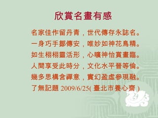欣賞名畫有感 名家佳作留丹青，世代傳存永誌名。 一身巧手鄒傳安，唯妙如神花鳥精。 如生栩栩靈活形，心曠神怡賞畫臨。 人間享受此時分，文化水平晉等倫。 幾多思構含禪意，實幻盈虛參現融。 了無記題 2009/6/25( 臺北市養心齋 ) 