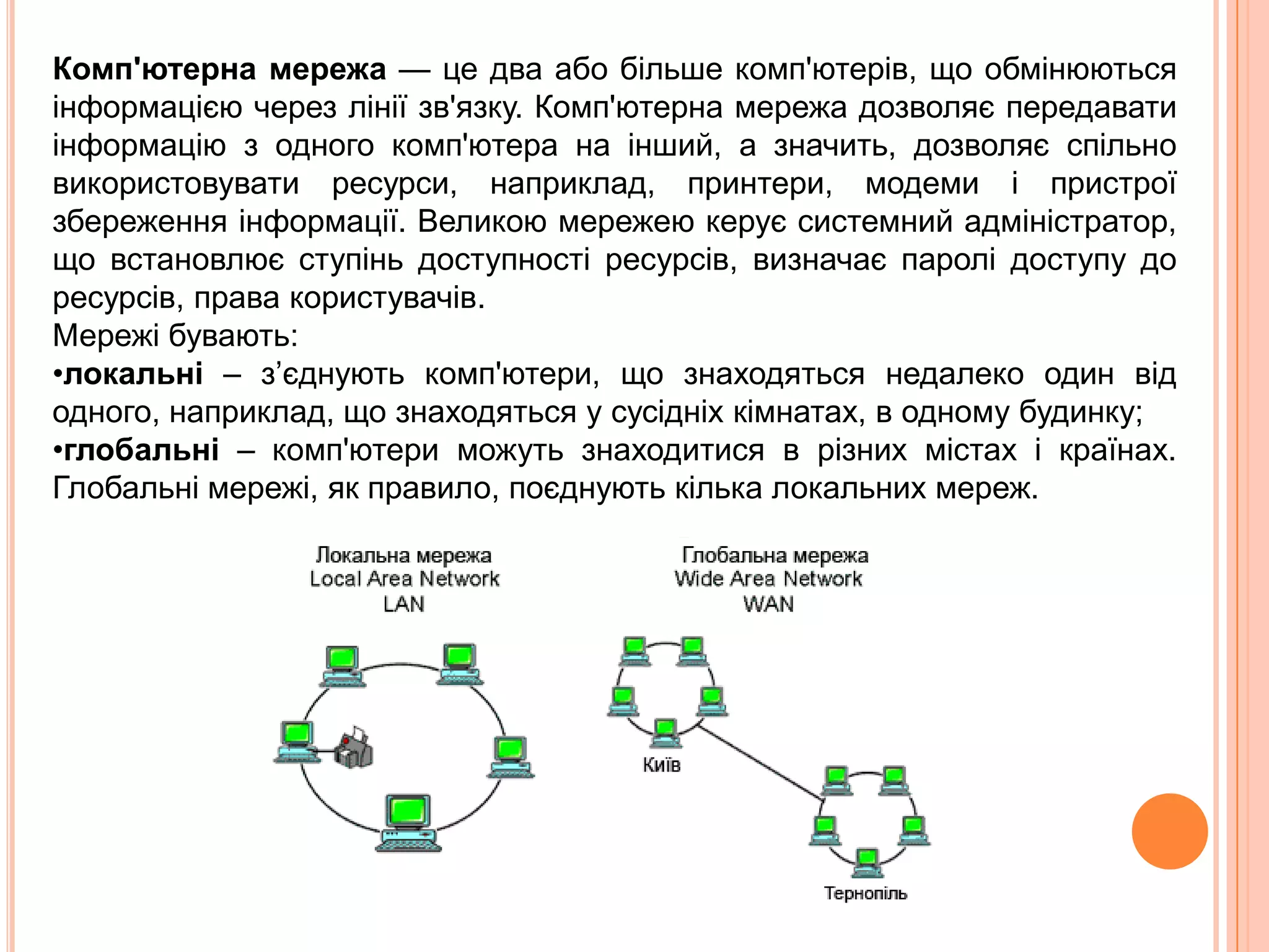 Комп'ютерна мережа — це два абобільшекомп'ютерів, щообмінюютьсяінформацією через лініїзв'язку. Комп'ютерна мережа дозволяєпередаватиінформацію з одного комп'ютера на інший, а значить, дозволяєспільновикористовуватиресурси, наприклад, принтери, модеми і пристроїзбереженняінформації. Великою мережею керуєсистемнийадміністратор, щовстановлюєступіньдоступностіресурсів, визначаєпаролі доступу до ресурсів, права користувачів.Мережібувають: локальні – з’єднуютькомп'ютери, щознаходяться недалеко один від одного, наприклад, щознаходяться у сусідніхкімнатах, в одному будинку; 