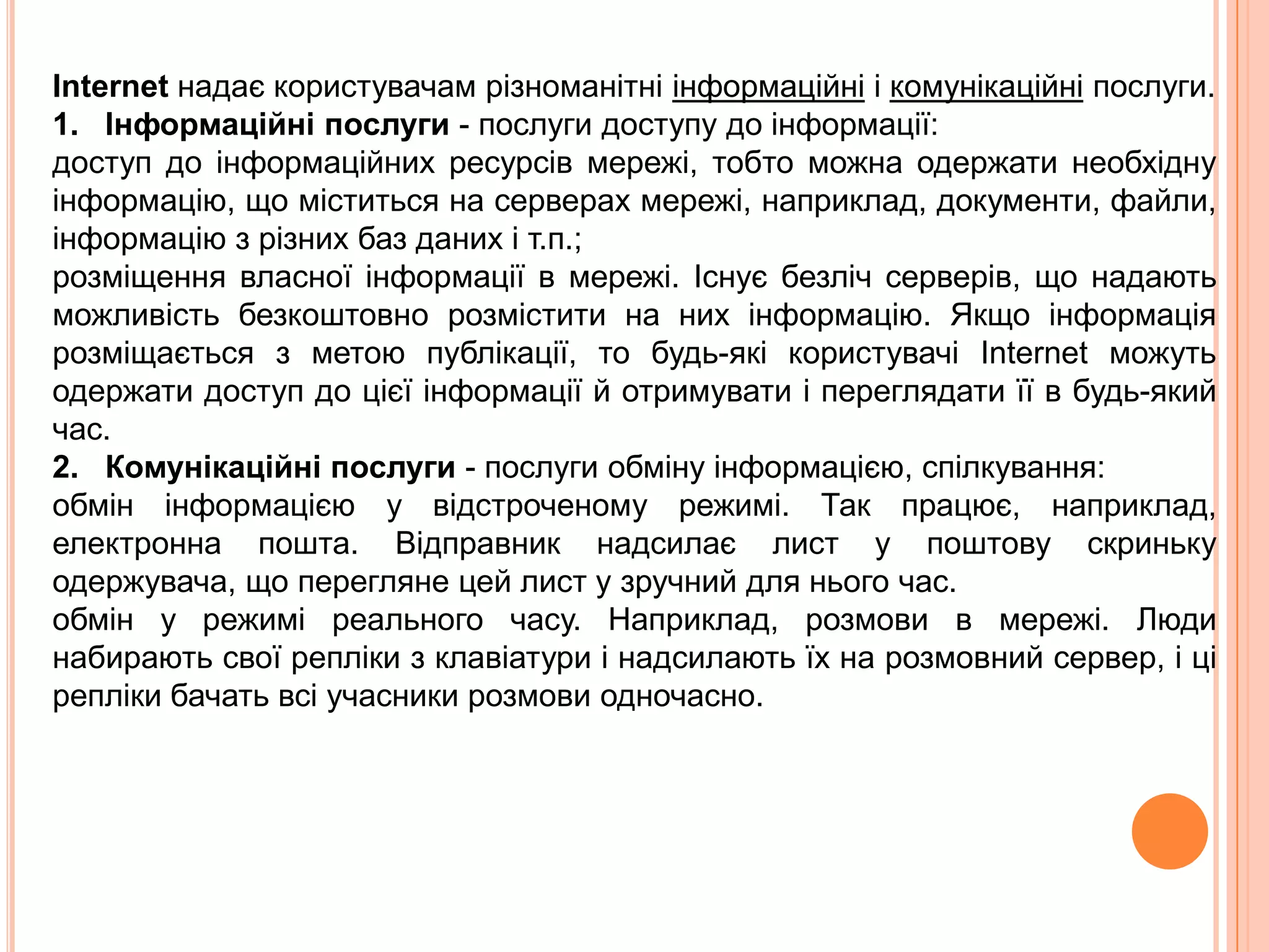 глобальні – комп'ютериможутьзнаходитися в різнихмістах і країнах. Глобальнімережі, як правило, поєднуютькількалокальних мереж. Internetнадаєкористувачамрізноманітніінформаційні і комунікаційніпослуги.1.   Інформаційніпослуги - послуги доступу до інформації: доступ до інформаційнихресурсівмережі, тобтоможнаодержатинеобхіднуінформацію, щоміститься на серверах мережі, наприклад, документи, файли, інформацію з різних баз даних і т.п.; розміщеннявласноїінформації в мережі. Існуєбезлічсерверів, щонадаютьможливістьбезкоштовнорозмістити на них інформацію. Якщоінформаціярозміщається з метою публікації, то будь-якікористувачіInternet можутьодержати доступ до цієїінформації й отримувати і переглядатиїї в будь-який час. 2.   Комунікаційніпослуги - послугиобмінуінформацією, спілкування: обмінінформацією у відстроченомурежимі. Так працює, наприклад, електроннапошта. Відправникнадсилає лист у поштовускринькуодержувача, щоперегляне цей лист у зручний для нього час. обмін у режимі реального часу. Наприклад, розмови в мережі. Люди набираютьсвоїрепліки з клавіатури і надсилаютьїх на розмовний сервер, і ціреплікибачатьвсіучасникирозмовиодночасно. 