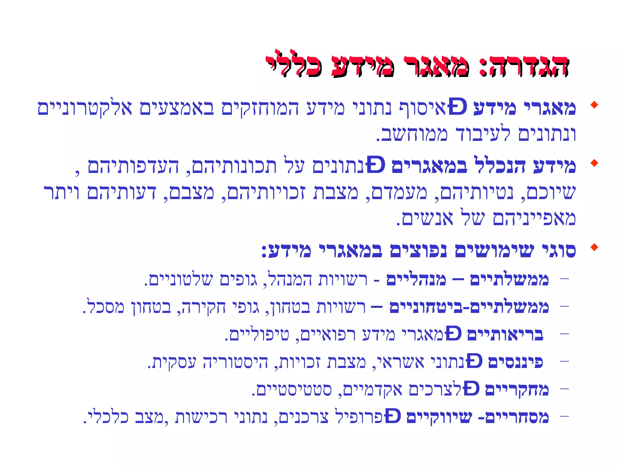 הגדרה :  מאגר מידע כללי   מאגרי מידע  – איסוף נתוני מידע המוחזקים באמצעים אלקטרוניים ונתונים לעיבוד ממוחשב .  מידע הנכלל במאגרים  – נתונים על תכונותיהם ,  העדפותיהם  ,  שיוכם ,  נטיותיהם ,  מעמדם ,  מצבת זכויותיהם ,  מצבם ,  דעותיהם ויתר מאפייניהם של אנשים .  סוגי שימושים נפוצים במאגרי מידע : ממשלתיים – מנהליים   -  רשויות המנהל ,  גופים שלטוניים . ממשלתיים - ביטחוניים   –  רשויות בטחון ,  גופי חקירה ,  בטחון מסכל . בריאותיים  – מאגרי מידע רפואיים ,  טיפוליים . פיננסים  – נתוני אשראי ,  מצבת זכויות ,  היסטוריה עסקית . מחקריים  – לצרכים אקדמיים ,  סטטיסטיים . מסחריים -  שיווקיים  – פרופיל צרכנים ,  נתוני רכישות   , מצב כלכלי .  