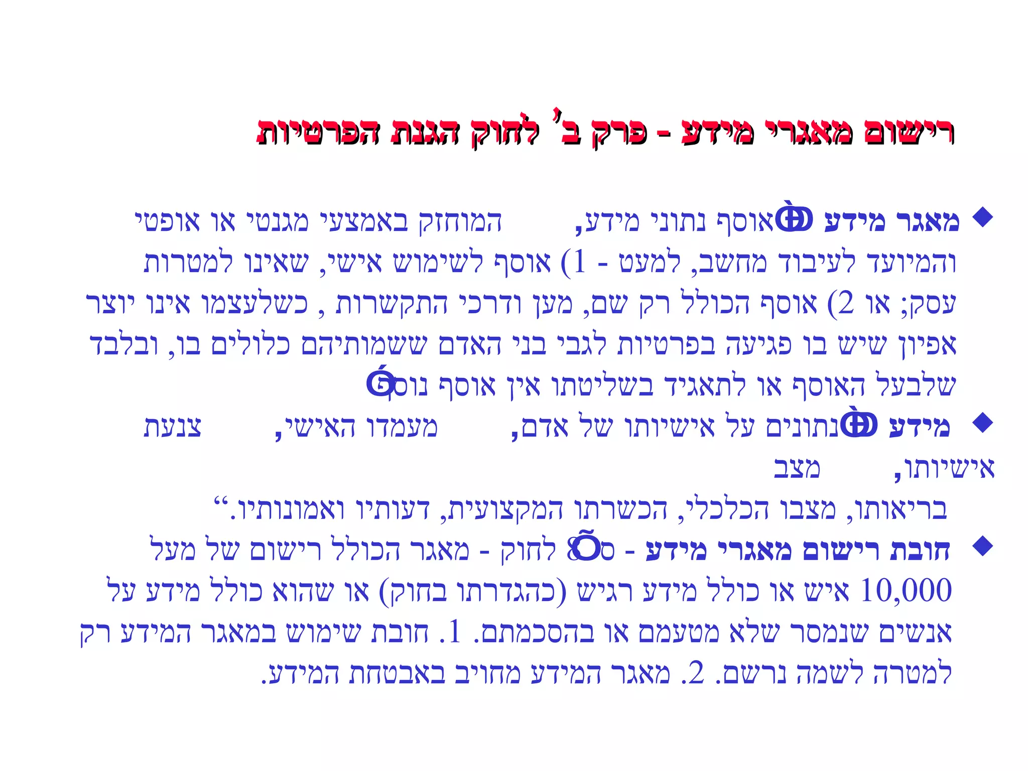 רישום מאגרי מידע  -  פרק ב’ לחוק הגנת הפרטיות מאגר מידע  –  “אוסף נתוני מידע ,  המוחזק באמצעי מגנטי או אופטי והמיועד לעיבוד מחשב ,  למעט  - 1)  אוסף לשימוש אישי ,  שאינו למטרות   עסק ;  או  2)  אוסף הכולל רק שם ,  מען ודרכי התקשרות  ,  כשלעצמו אינו יוצר אפיון שיש בו פגיעה בפרטיות לגבי בני האדם ששמותיהם כלולים בו ,  ובלבד שלבעל האוסף או לתאגיד בשליטתו אין אוסף נוסף” מידע  –  “נתונים על אישיותו של אדם ,  מעמדו האישי ,  צנעת אישיותו ,  מצב בריאותו ,  מצבו הכלכלי ,  הכשרתו המקצועית ,  דעותיו ואמונותיו .”  חובת רישום מאגרי מידע   -  ס’  8  לחוק  -  מאגר הכולל רישום של  מעל 10,000  איש או כולל מידע רגיש  ( כהגדרתו בחוק )  או שהוא כולל מידע על אנשים שנמסר שלא מטעמם או בהסכמתם . 1.  חובת שימוש במאגר המידע רק למטרה לשמה נרשם . 2.  מאגר המידע מחויב באבטחת המידע . 