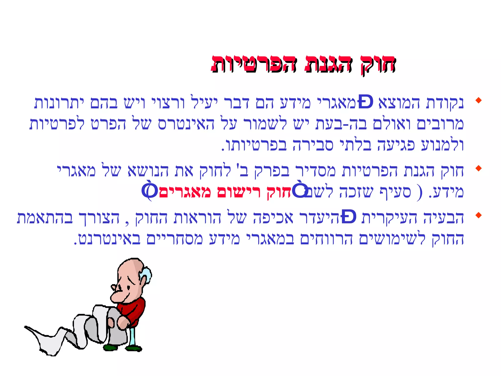 חוק הגנת הפרטיות   נקודת המוצא – מאגרי מידע הם דבר יעיל ורצוי ויש בהם יתרונות מרובים ואולם בה - בעת יש לשמור על האינטרס של הפרט לפרטיות ולמנוע פגיעה בלתי סבירה בפרטיותו . חוק הגנת הפרטיות מסדיר בפרק ב '  לחוק את הנושא של מאגרי מידע . (  סעיף שזכה לשם “ חוק רישום מאגרים ” ) הבעיה העיקרית – היעדר אכיפה של הוראות החוק  ,  הצורך בהתאמת החוק לשימושים הרווחים במאגרי מידע מסחריים באינטרנט . 