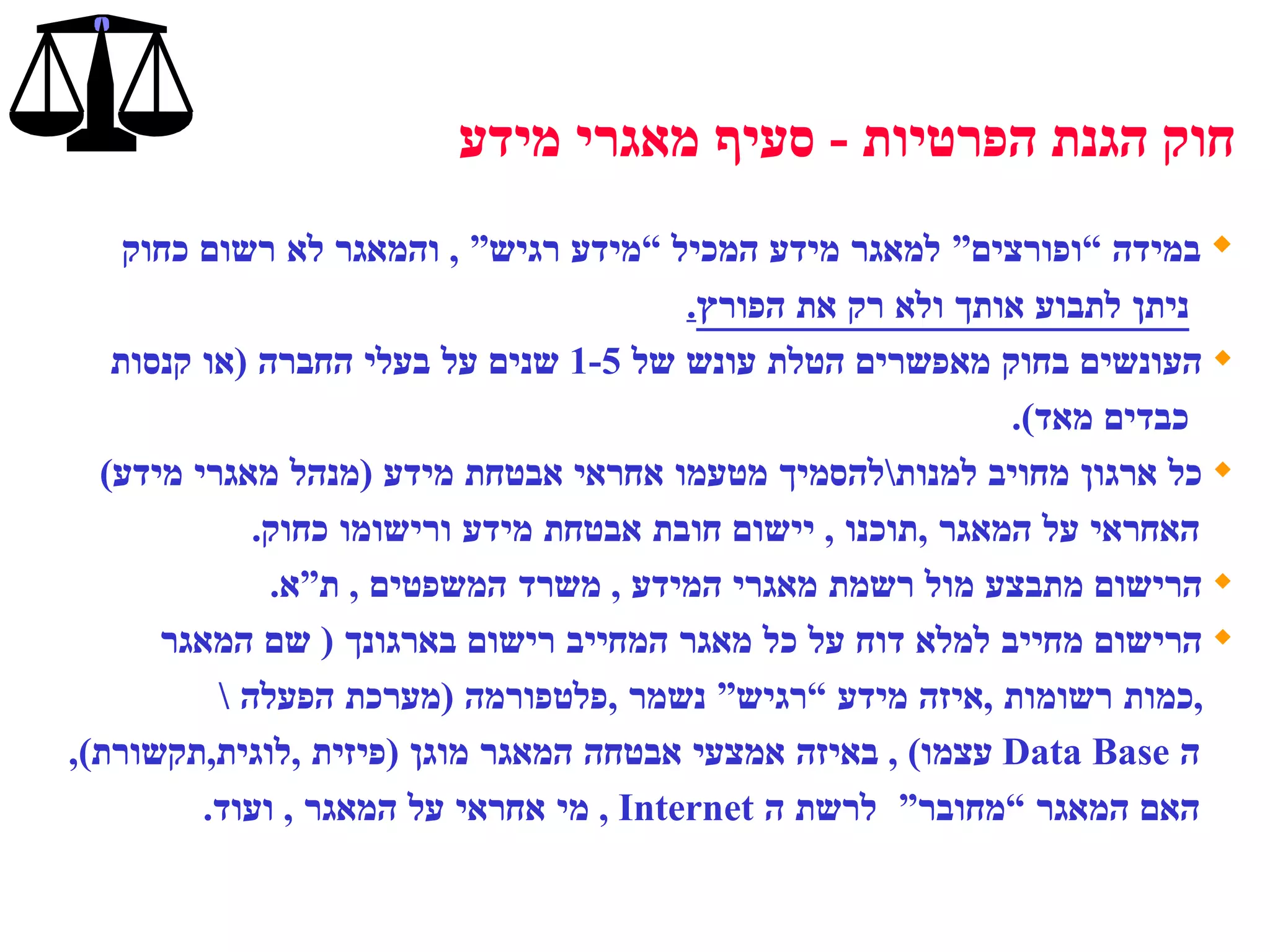 במידה “ופורצים” למאגר מידע המכיל “מידע רגיש”  ,  והמאגר לא רשום   כחוק  ניתן לתבוע אותך ולא רק את הפורץ . העונשים בחוק מאפשרים הטלת עונש של  1-5  שנים על בעלי החברה  ( או קנסות כבדים מאד ). כל ארגון מחויב למנות \ להסמיך מטעמו אחראי אבטחת מידע  ( מנהל מאגרי מידע ) האחראי על המאגר  , תוכנו  ,  יישום חובת אבטחת מידע ורישומו כחוק . הרישום מתבצע מול רשמת מאגרי המידע  ,  משרד המשפטים  ,  ת”א .  הרישום מחייב למלא דוח על כל מאגר המחייב רישום בארגונך  (  שם המאגר  , כמות רשומות  , איזה מידע “רגיש” נשמר  , פלטפורמה  ( מערכת הפעלה  \ ה  Data Base   עצמו ) ,  באיזה אמצעי אבטחה המאגר מוגן  ( פיזית  , לוגית , תקשורת ),  האם המאגר “מחובר”  לרשת ה  Internet  ,  מי אחראי על המאגר  ,  ועוד . חוק הגנת הפרטיות  -  סעיף מאגרי מידע 