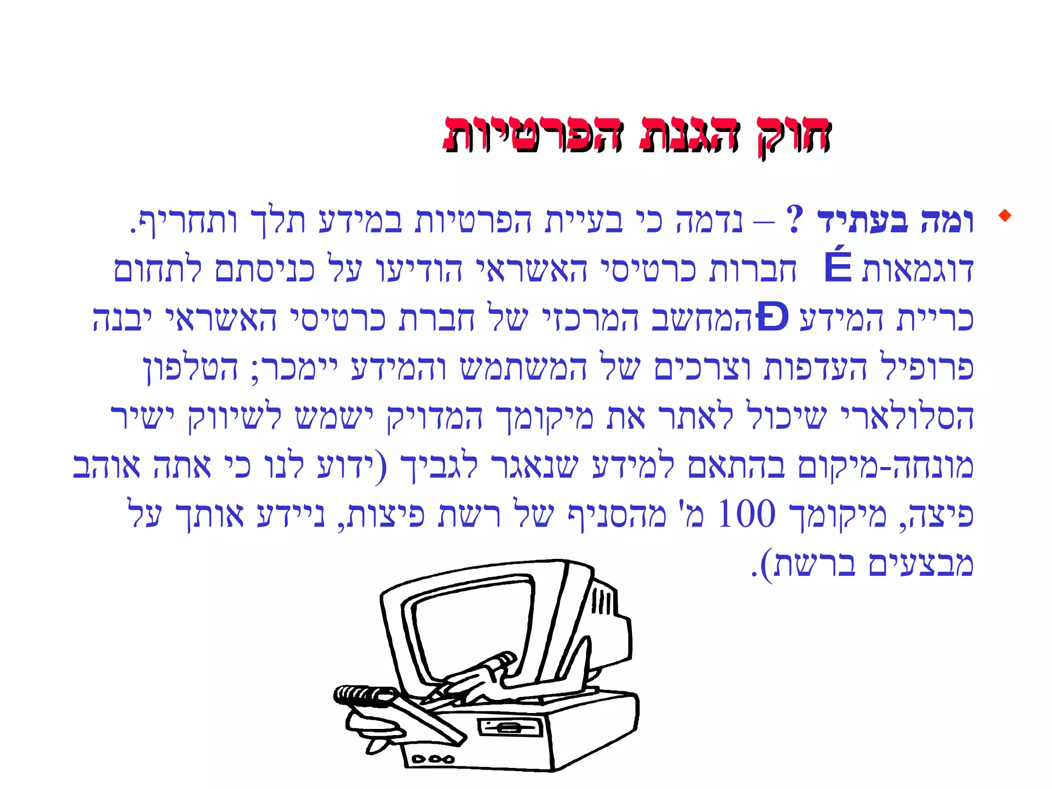 חוק הגנת הפרטיות   ומה בעתיד  ?  –  נדמה כי בעיית הפרטיות במידע תלך ותחריף .  דוגמאות … חברות כרטיסי האשראי הודיעו על כניסתם לתחום כריית המידע – המחשב המרכזי של חברת כרטיסי האשראי יבנה פרופיל העדפות וצרכים של המשתמש והמידע יימכר ;   הטלפון הסלולארי שיכול לאתר את מיקומך המדויק ישמש לשיווק ישיר מונחה - מיקום בהתאם למידע שנאגר לגביך  ( ידוע לנו כי אתה אוהב פיצה ,  מיקומך  100  מ '  מהסניף של רשת פיצות ,  ניידע אותך על מבצעים ברשת ).  