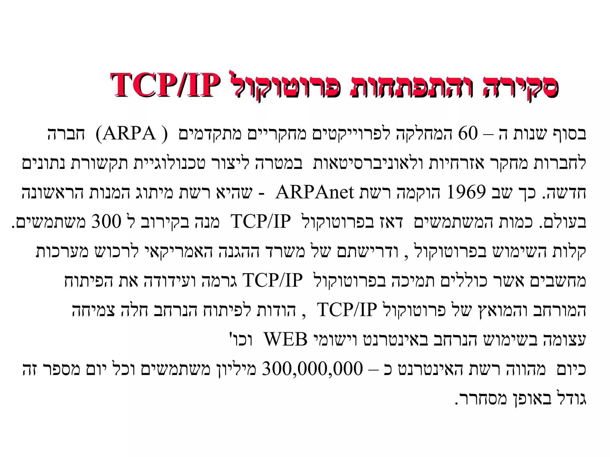 סקירה והתפתחות פרוטוקול  TCP/IP בסוף שנות ה –  60  המחלקה לפרוייקטים מחקריים מתקדמים  (  ARPA)  חברה לחברות מחקר אזרחיות ולאוניברסיטאות  במטרה ליצור טכנולוגיית תקשורת נתונים חדשה .  כך שב  1969  הוקמה רשת  ARPAnet  -  שהיא רשת מיתוג המנות הראשונה בעולם .  כמות המשתמשים  דאז בפרוטוקול  TCP/IP  מנה בקירוב ל  300  משתמשים . קלות השימוש בפרוטוקול  ,  ודרישתם של משרד ההגנה האמריקאי לרכוש מערכות מחשבים אשר כוללים תמיכה בפרוטוקול  TCP/IP  גרמה ועידודה את הפיתוח המורחב והמואץ של פרוטוקול  TCP/IP  ,  הודות לפיתוח הנרחב חלה צמיחה עצומה בשימוש הנרחב באינטרנט וישומי  WEB  וכו ' כיום  מהווה רשת האינטרנט כ –  300,000,000  מיליון משתמשים וכל יום מספר זה גודל באופן מסחרר . 