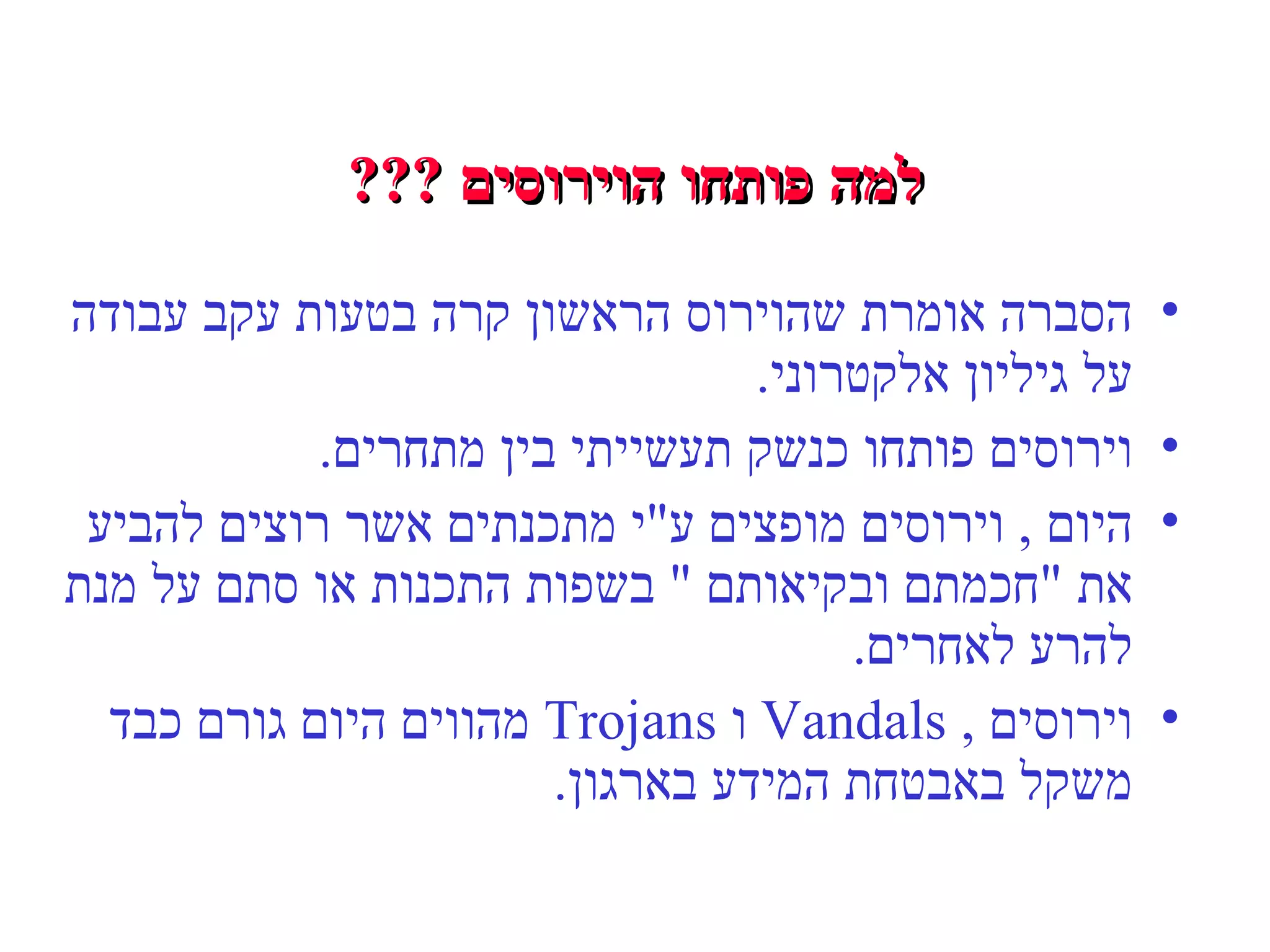 למה פותחו הוירוסים  ??? הסברה אומרת שהוירוס הראשון קרה בטעות עקב עבודה על גיליון אלקטרוני . וירוסים פותחו כנשק תעשייתי בין מתחרים . היום  ,  וירוסים מופצים ע " י מתכנתים אשר רוצים להביע את  " חכמתם ובקיאותם  "  בשפות התכנות או סתם על מנת להרע לאחרים . וירוסים  ,  Vandals  ו  Trojans  מהווים היום גורם כבד משקל באבטחת המידע בארגון . 