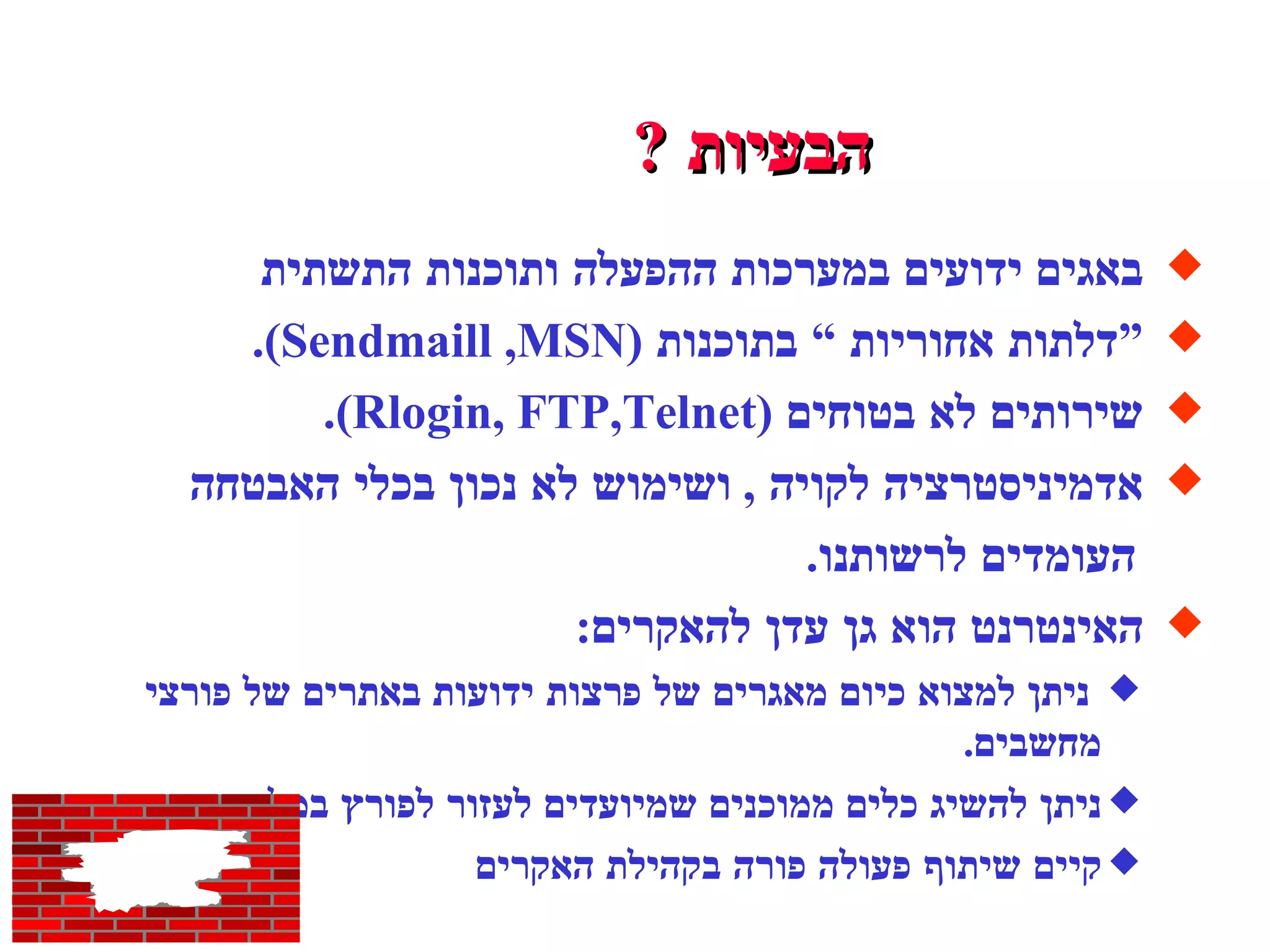 הבעיות  ? באגים ידועים במערכות ההפעלה ותוכנות התשתית “ דלתות אחוריות “ בתוכנות  ( Sendmaill ,MSN ). שירותים לא בטוחים  ( Rlogin, FTP,Telnet ). אדמיניסטרציה לקויה  ,  ושימוש לא נכון בכלי האבטחה  העומדים לרשותנו . האינטרנט הוא גן עדן להאקרים : ניתן למצוא כיום מאגרים של פרצות ידועות באתרים של פורצי מחשבים . ניתן להשיג כלים ממוכנים שמיועדים לעזור לפורץ במלאכתו . קיים שיתוף פעולה פורה בקהילת האקרים  