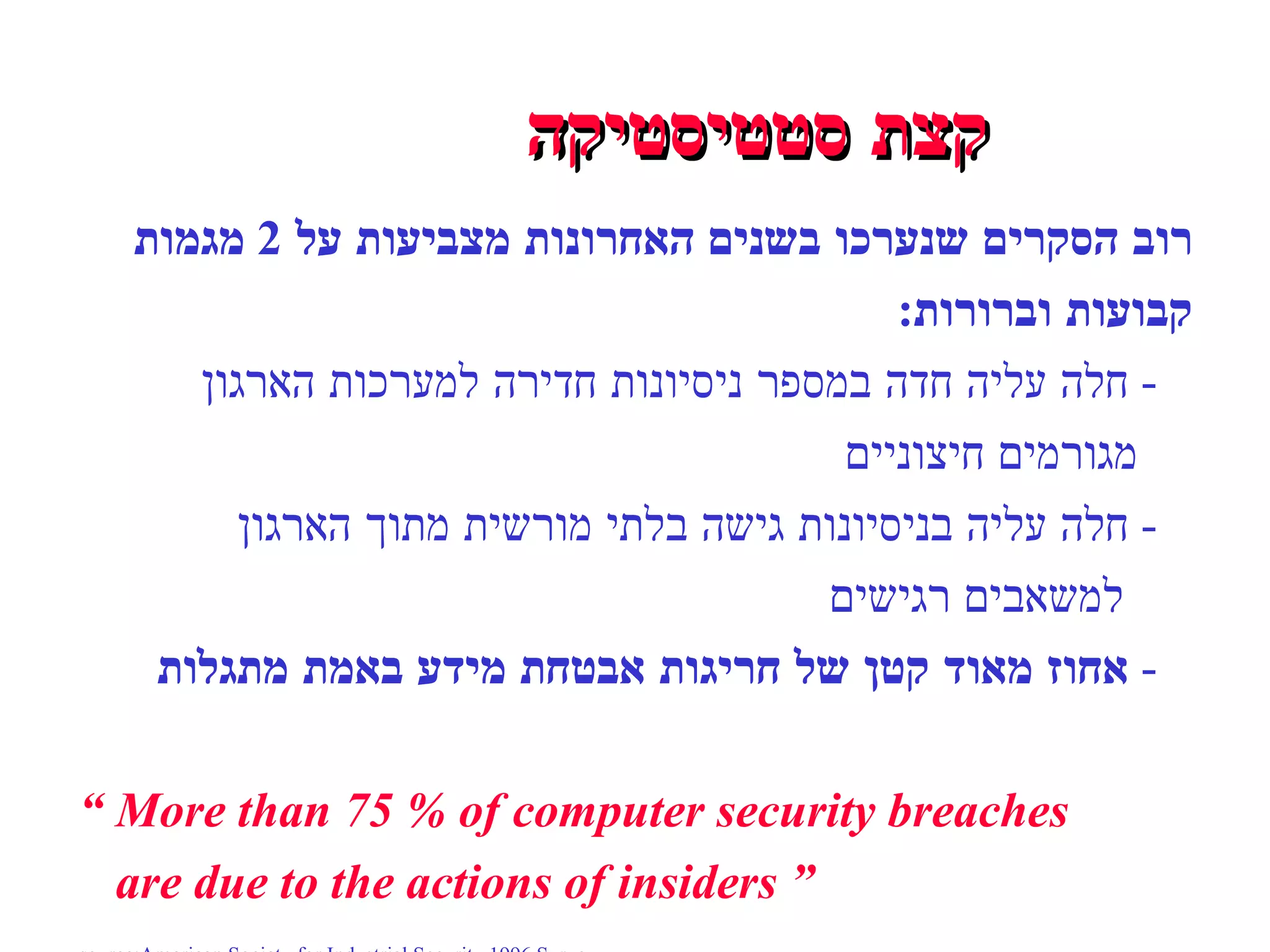 קצת סטטיסטיקה רוב הסקרים שנערכו בשנים האחרונות מצביעות על  2  מגמות  קבועות וברורות : -  חלה עליה חדה במספר ניסיונות חדירה למערכות הארגון  מגורמים חיצוניים -  חלה עליה בניסיונות גישה בלתי מורשית מתוך הארגון למשאבים רגישים -  אחוז מאוד קטן של חריגות אבטחת מידע באמת מתגלות “   More than 75 % of computer security breaches are due to the actions of insiders  ” source:American Society for Industrial Security 1996 Survey 