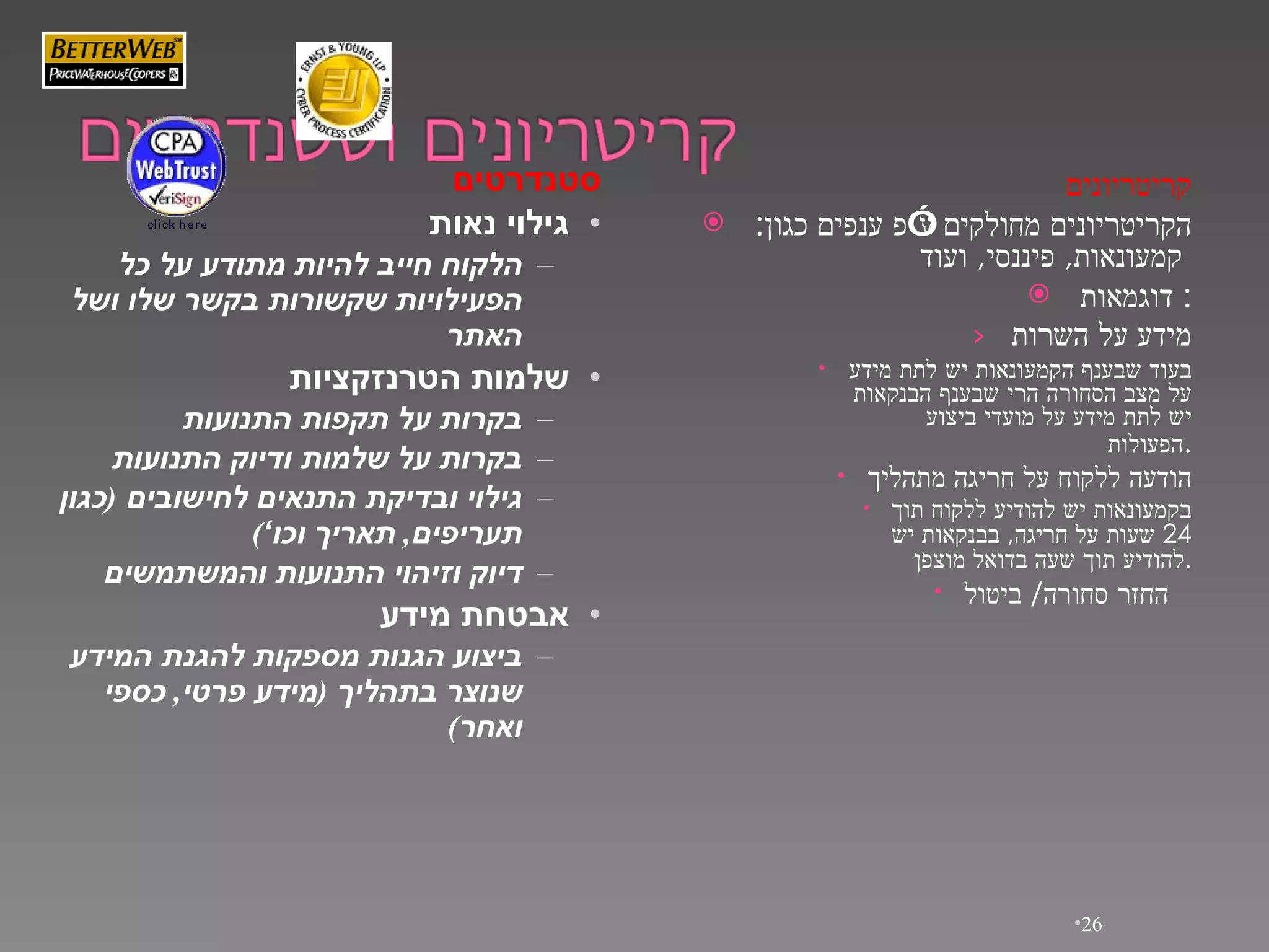 קריטריונים הקריטריונים מחולקים ע”פ ענפים כגון :  קמעונאות ,  פיננסי ,  ועוד   דוגמאות :  מידע על השרות בעוד שבענף   הקמעונאות יש לתת מידע על מצב הסחורה הרי שבענף הבנקאות יש לתת מידע על מועדי ביצוע הפעולות . הודעה ללקוח על חריגה מתהליך בקמעונאות   יש להודיע ללקוח תוך  24  שעות על חריגה ,  בבנקאות יש להודיע תוך שעה   בדואל   מוצפן . החזר סחורה /  ביטול   סטנדרטים גילוי נאות הלקוח חייב להיות   מתודע   על כל הפעילויות שקשורות בקשר שלו ושל האתר שלמות   הטרנזקציות בקרות על תקפות התנועות בקרות על שלמות ודיוק התנועות גילוי ובדיקת התנאים לחישובים  ( כגון תעריפים ,  תאריך   וכו ’ ) דיוק וזיהוי התנועות והמשתמשים אבטחת מידע ביצוע הגנות מספקות להגנת המידע שנוצר בתהליך  ( מידע פרטי ,  כספי ואחר ) 