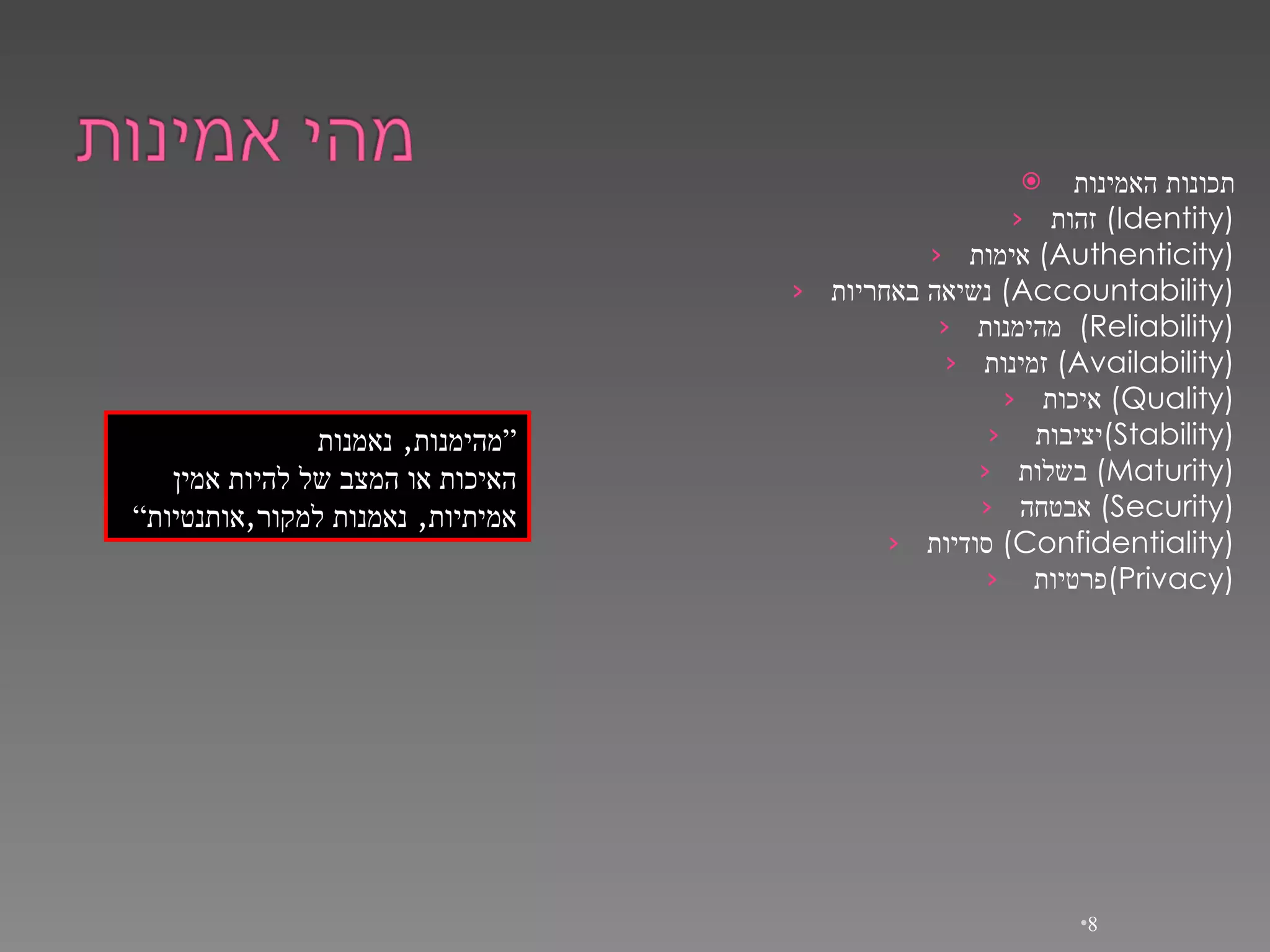 תכונות האמינות זהות   (Identity) אימות   (Authenticity) נשיאה באחריות   (Accountability) מהימנות   (Reliability) זמינות   (Availability) איכות   (Quality) יציבות  ( Stability) בשלות   (Maturity) אבטחה   (Security) סודיות   (Confidentiality) פרטיות  ( Privacy) “ מהימנות ,  נאמנות האיכות או המצב של להיות אמין אמיתיות ,  נאמנות למקור , אותנטיות ” 