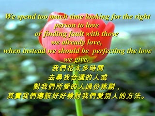 We spend too much time looking for the right person to love  or finding fault with those  we already love,  when instead we should be  perfecting the love we give.  我們花太多時間 去尋找合適的人或 對我們所愛的人過份挑剔， 其實我們應該好好檢討我們愛別人的方法。 