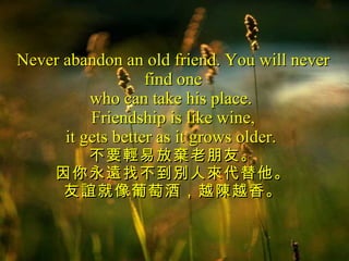 Never abandon an old friend. You will never find one who can take his place.  Friendship is like wine, it gets better as it grows older.  不要輕易放棄老朋友。 因你永遠找不到別人來代替他。 友誼就像葡萄酒，越陳越香。 