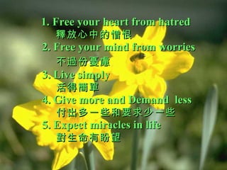 1. Free your heart from hatred   釋放心中的憎恨 2. Free your mind from worries   不過份憂慮   3. Live simply   活得簡單 4. Give more and Demand  less    付出多一些和要求少一些  5. Expect miracles in life   對生命有盼望 