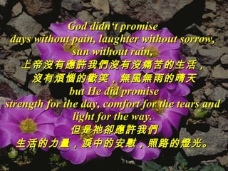 God didn‘t promise  days without pain, laughter without sorrow,  sun without rain,  上帝沒有應許我們沒有沒痛苦的生活， 沒有煩惱的歡笑，無風無雨的晴天 but He did promise strength for the day, comfort for the tears and  light for the way.   但是祂卻應許我們 生活的力量，淚中的安慰，照路的燈光。 