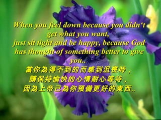 When you feel down because you didn‘t get what you want,  just sit tight and be happy, because God has thought of something better to give you..  當你為得不到的而感到沮喪時， 請保持愉快的心情耐心等待， 因為上帝已為你預備更好的東西‥ 