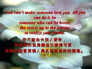 You can‘t make someone love you. All you can do is be  someone who can be loved;  the rest is up to the person  to realize your worth.   你不能命令別人愛你 ，   你能做的就是讓自己變得可愛； 其餘的就看那個人是否能發現你的價值 。 