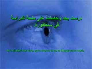 درست بجد وحصلتُ على منحة للدراسة في سنغافورة . So I studied real hard, got a chance to go to Singapore to study. 