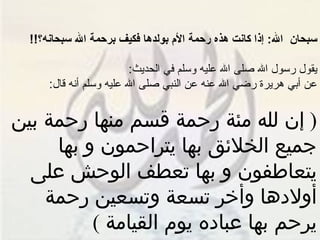 سبحان  الله :  إذا كانت هذه رحمة الأم بولدها فكيف برحمة الله سبحانه؟ !! يقول رسول الله صلى الله عليه وسلم في الحديث : عن أبي هريرة رضي الله عنه عن النبي صلى الله عليه وسلم أنه قال : (  إن لله مئة رحمة قسم منها رحمة بين جميع الخلائق بها يتراحمون و بها يتعاطفون و بها تعطف الوحش على أولادها وأخر تسعة وتسعين رحمة يرحم بها عباده يوم القيامة  ) 