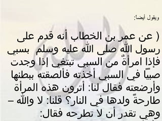 ويقول أيضاً : (  عن عمر بن الخطاب أنه قدم على رسول الله صلى الله عليه وسلم  بسبي فإذا امرأةٌ من السبي تبتغي إذا وجدت صبياً في السبي أخذته فألصقته ببطنها وأرضعته فقال لنا :  أترون هذه المرأة طارحةً ولدها في النار؟ قلنا :  لا والله – وهي تقدر أن لا تطرحه فقال :  الله أرحم بعباده من هذه بولدها  )  