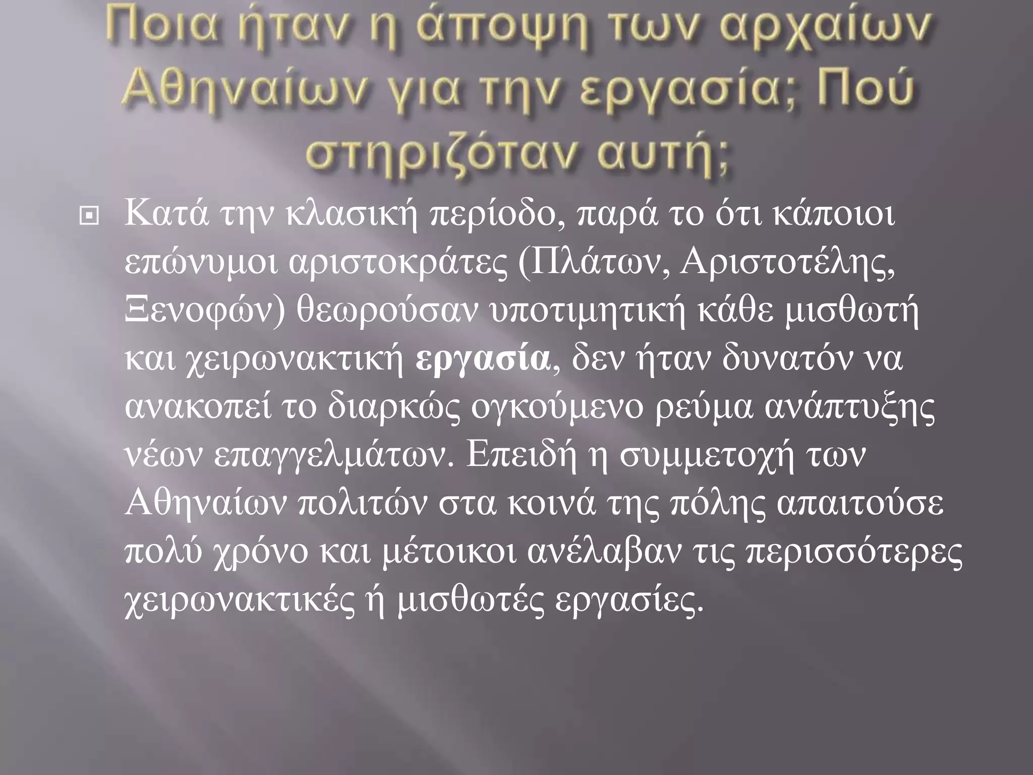 Ποια ήταν η άποψη των αρχαίων Αθηναίων για την εργασία; Πού στηριζόταν αυτή;Κατά την κλασική περίοδο, παρά το ότι κάποιοι επώνυμοι αριστοκράτες (Πλάτων, Αριστοτέλης, Ξενοφών) θεωρούσαν υποτιμητική κάθε μισθωτή και χειρωνακτική εργασία, δεν ήταν δυνατόν να ανακοπεί το διαρκώς ογκούμενο ρεύμα ανάπτυξης νέων επαγγελμάτων. Επειδή η συμμετοχή των Αθηναίων πολιτών στα κοινά της πόλης απαιτούσε πολύ χρόνο και μέτοικοι ανέλαβαν τις περισσότερες χειρωνακτικές ή μισθωτές εργασίες.