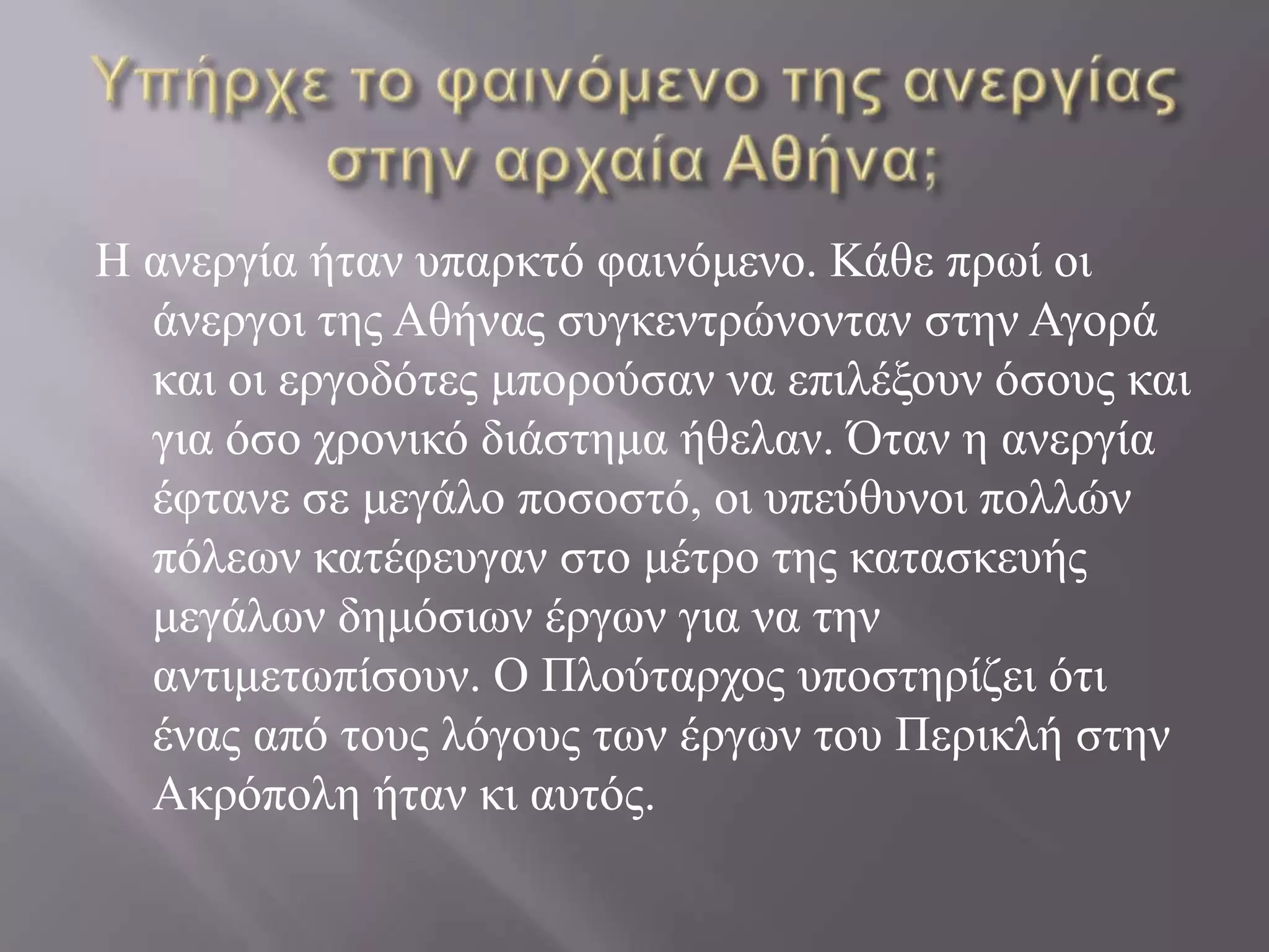 Υπήρχε το φαινόμενο της ανεργίας στην αρχαία Αθήνα;Η ανεργία ήταν υπαρκτό φαινόμενο. Κάθε πρωί οι άνεργοι της Αθήνας συγκεντρώνονταν στην Αγορά και οι εργοδότες μπορούσαν να επιλέξουν όσους και για όσο χρονικό διάστημα ήθελαν. Όταν η ανεργία έφτανε σε μεγάλο ποσοστό, οι υπεύθυνοι πολλών πόλεων κατέφευγαν στο μέτρο της κατασκευής μεγάλων δημόσιων έργων για να την αντιμετωπίσουν. Ο Πλούταρχος υποστηρίζει ότι ένας από τους λόγους των έργων του Περικλή στην Ακρόπολη ήταν κι αυτός.