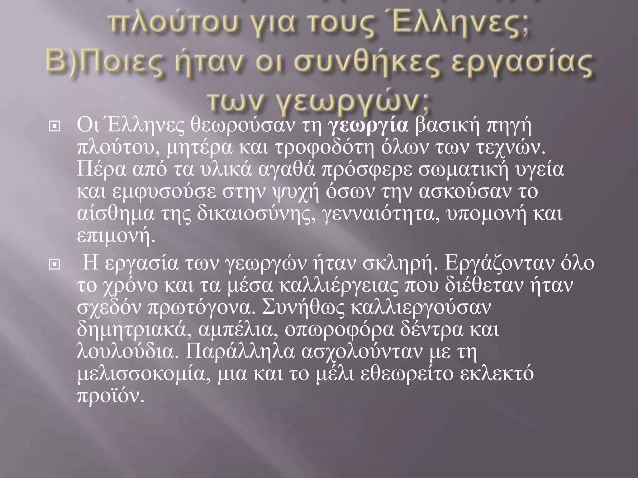 Α) Ποια ήταν η βασική πηγή πλούτου για τους Έλληνες;Β)Ποιες ήταν οι συνθήκες εργασίας των γεωργών;Οι Έλληνες θεωρούσαν τη γεωργία βασική πηγή πλούτου, μητέρα και τροφοδότη όλων των τεχνών. Πέρα από τα υλικά αγαθά πρόσφερε σωματική υγεία και εμφυσούσε στην ψυχή όσων την ασκούσαν το αίσθημα της δικαιοσύνης, γενναιότητα, υπομονή και επιμονή.Η εργασία των γεωργών ήταν σκληρή. Εργάζονταν όλο το χρόνο και τα μέσα καλλιέργειας που διέθεταν ήταν σχεδόν πρωτόγονα. Συνήθως καλλιεργούσαν δημητριακά, αμπέλια, οπωροφόρα δέντρα και λουλούδια. Παράλληλα ασχολούνταν με τη μελισσοκομία, μια και το μέλι εθεωρείτο εκλεκτό προϊόν. 