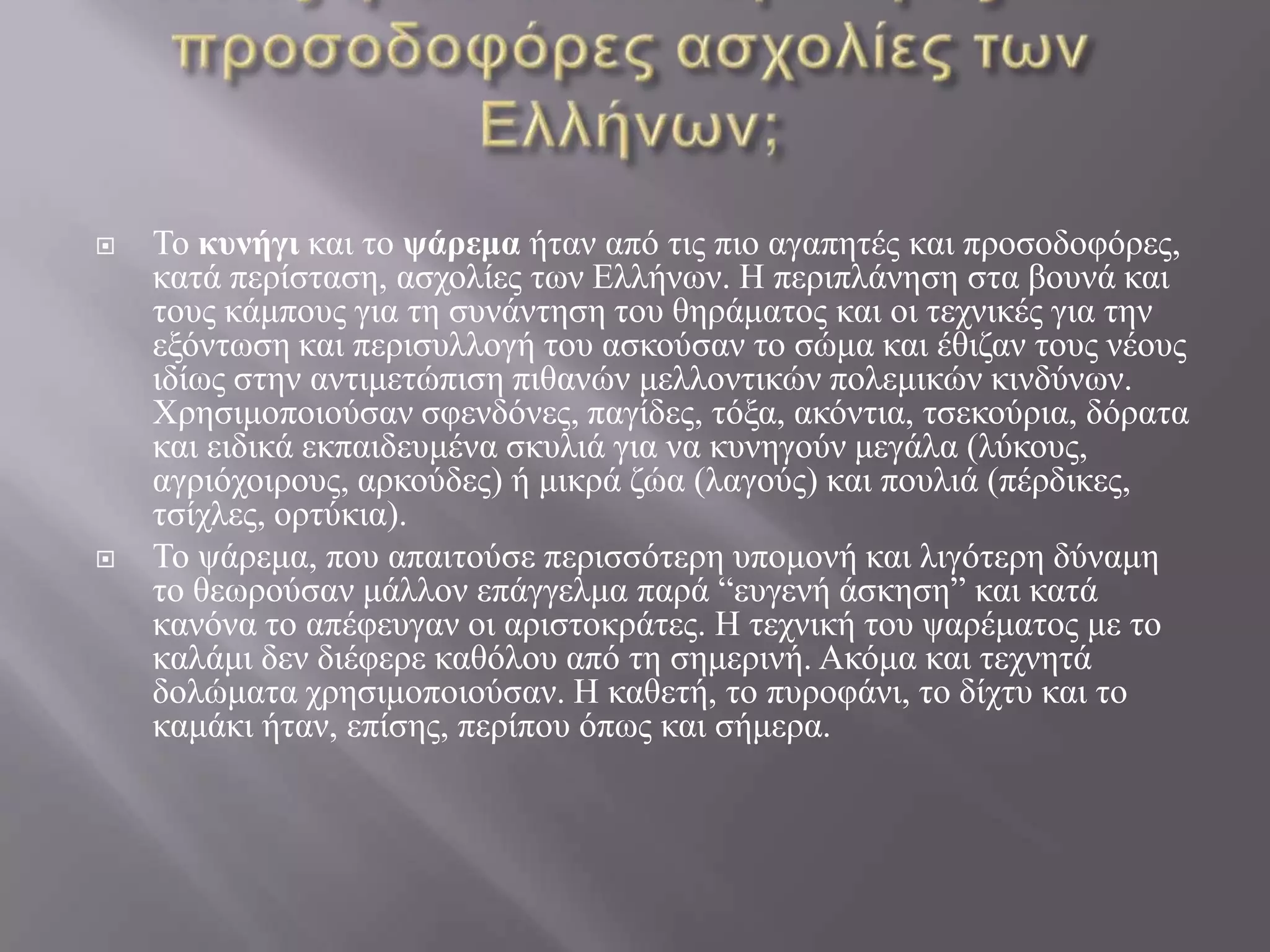 Ποιες ήταν οι πιο αγαπητές και προσοδοφόρες ασχολίες των Ελλήνων;Το κυνήγι και το ψάρεμα ήταν από τις πιο αγαπητές και προσοδοφόρες, κατά περίσταση, ασχολίες των Ελλήνων. Η περιπλάνηση στα βουνά και τους κάμπους για τη συνάντηση του θηράματος και οι τεχνικές για την εξόντωση και περισυλλογή του ασκούσαν το σώμα και έθιζαν τους νέους ιδίως στην αντιμετώπιση πιθανών μελλοντικών πολεμικών κινδύνων. Χρησιμοποιούσαν σφενδόνες, παγίδες, τόξα, ακόντια, τσεκούρια, δόρατα και ειδικά εκπαιδευμένα σκυλιά για να κυνηγούν μεγάλα (λύκους, αγριόχοιρους, αρκούδες) ή μικρά ζώα (λαγούς) και πουλιά (πέρδικες, τσίχλες, ορτύκια). Το ψάρεμα, που απαιτούσε περισσότερη υπομονή και λιγότερη δύναμη το θεωρούσαν μάλλον επάγγελμα παρά “ευγενή άσκηση” και κατά κανόνα το απέφευγαν οι αριστοκράτες. Η τεχνική του ψαρέματος με το καλάμι δεν διέφερε καθόλου από τη σημερινή. Ακόμα και τεχνητά δολώματα χρησιμοποιούσαν. Η καθετή, το πυροφάνι, το δίχτυ και το καμάκι ήταν, επίσης, περίπου όπως και σήμερα.