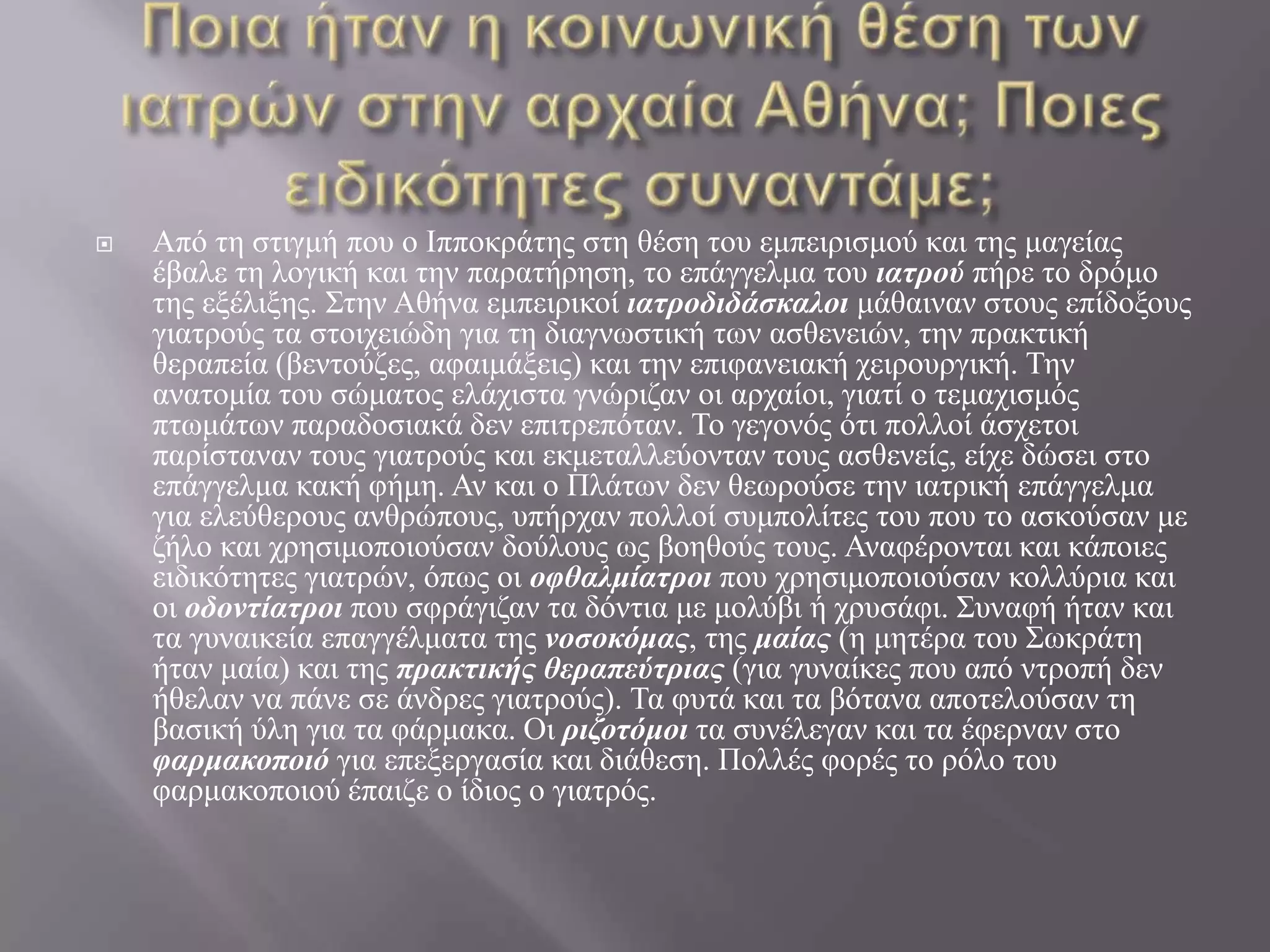 Ποια ήταν η κοινωνική θέση των ιατρών στην αρχαία Αθήνα; Ποιες ειδικότητες συναντάμε;Από τη στιγμή που ο Ιπποκράτης στη θέση του εμπειρισμού και της μαγείας έβαλε τη λογική και την παρατήρηση, το επάγγελμα του ιατρού πήρε το δρόμο της εξέλιξης. Στην Αθήνα εμπειρικοί ιατροδιδάσκαλοι μάθαιναν στους επίδοξους γιατρούς τα στοιχειώδη για τη διαγνωστική των ασθενειών, την πρακτική θεραπεία (βεντούζες, αφαιμάξεις) και την επιφανειακή χειρουργική. Την ανατομία του σώματος ελάχιστα γνώριζαν οι αρχαίοι, γιατί ο τεμαχισμός πτωμάτων παραδοσιακά δεν επιτρεπόταν. Το γεγονός ότι πολλοί άσχετοι παρίσταναν τους γιατρούς και εκμεταλλεύονταν τους ασθενείς, είχε δώσει στο επάγγελμα κακή φήμη. Αν και ο Πλάτων δεν θεωρούσε την ιατρική επάγγελμα για ελεύθερους ανθρώπους, υπήρχαν πολλοί συμπολίτες του που το ασκούσαν με ζήλο και χρησιμοποιούσαν δούλους ως βοηθούς τους. Αναφέρονται και κάποιες ειδικότητες γιατρών, όπως οι οφθαλμίατροι που χρησιμοποιούσαν κολλύρια και οι οδοντίατροι που σφράγιζαν τα δόντια με μολύβι ή χρυσάφι. Συναφή ήταν και τα γυναικεία επαγγέλματα της νοσοκόμας, της μαίας (η μητέρα του Σωκράτη ήταν μαία) και της πρακτικής θεραπεύτριας (για γυναίκες που από ντροπή δεν ήθελαν να πάνε σε άνδρες γιατρούς). Τα φυτά και τα βότανα αποτελούσαν τη βασική ύλη για τα φάρμακα. Οι ριζοτόμοι τα συνέλεγαν και τα έφερναν στο φαρμακοποιό για επεξεργασία και διάθεση. Πολλές φορές το ρόλο του φαρμακοποιού έπαιζε ο ίδιος ο γιατρός.
