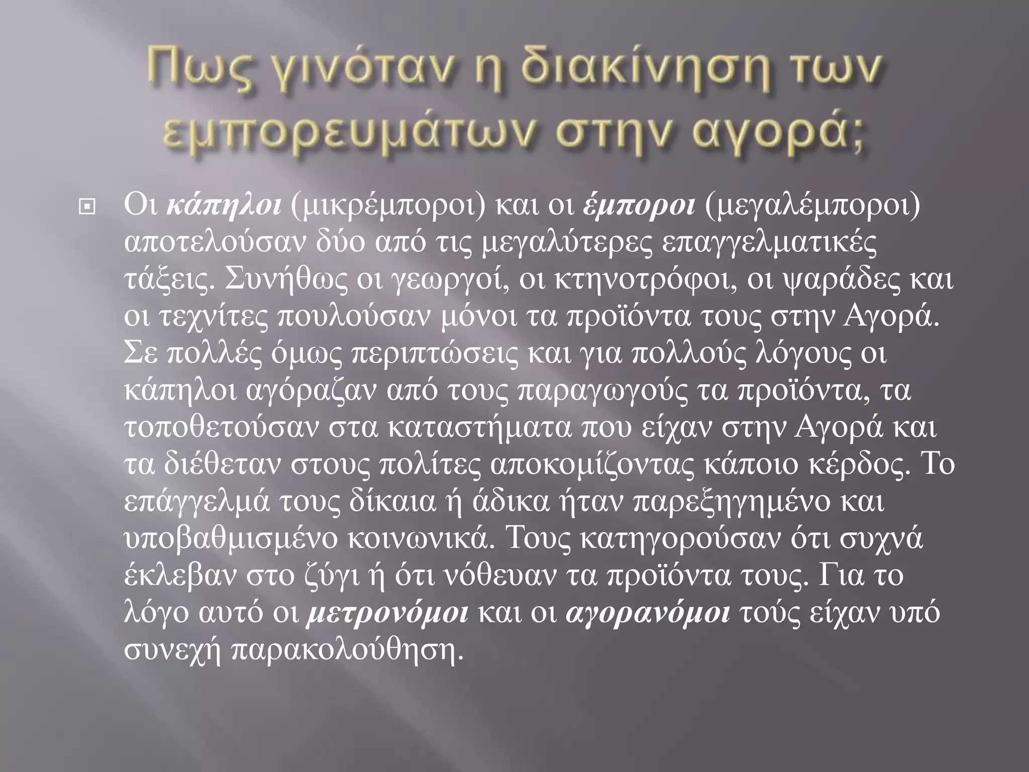 Πως γινόταν η διακίνηση των εμπορευμάτων στην αγορά;Οι κάπηλοι (μικρέμποροι) και οι έμποροι (μεγαλέμποροι) αποτελούσαν δύο από τις μεγαλύτερες επαγγελματικές τάξεις. Συνήθως οι γεωργοί, οι κτηνοτρόφοι, οι ψαράδες και οι τεχνίτες πουλούσαν μόνοι τα προϊόντα τους στην Αγορά. Σε πολλές όμως περιπτώσεις και για πολλούς λόγους οι κάπηλοι αγόραζαν από τους παραγωγούς τα προϊόντα, τα τοποθετούσαν στα καταστήματα που είχαν στην Αγορά και τα διέθεταν στους πολίτες αποκομίζοντας κάποιο κέρδος. Το επάγγελμά τους δίκαια ή άδικα ήταν παρεξηγημένο και υποβαθμισμένο κοινωνικά. Τους κατηγορούσαν ότι συχνά έκλεβαν στο ζύγι ή ότι νόθευαν τα προϊόντα τους. Για το λόγο αυτό οι μετρονόμοι και οι αγορανόμοι τούς είχαν υπό συνεχή παρακολούθηση.