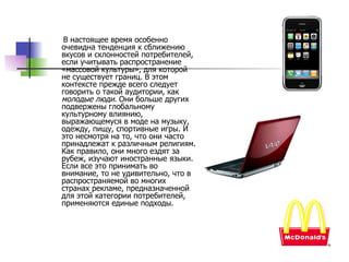 В настоящее время особенно очевидна тенденция к сближению вкусов и склонностей потребителей, если учитывать распространение «массовой культуры», для которой не существует границ. В этом контексте прежде всего следует говорить о такой аудитории, как  молодые люди.  Они больше других подвержены глобальному культурному влиянию, выражающемуся в моде на музыку, одежду, пищу, спортивные игры. И это несмотря на то, что они часто принадлежат к различным религиям. Как правило, они много ездят за рубеж, изучают иностранные языки. Если все это принимать во внимание, то не удивительно, что в распространяемой во многих странах рекламе, предназначенной для этой категории потребителей, применяются единые подходы.  