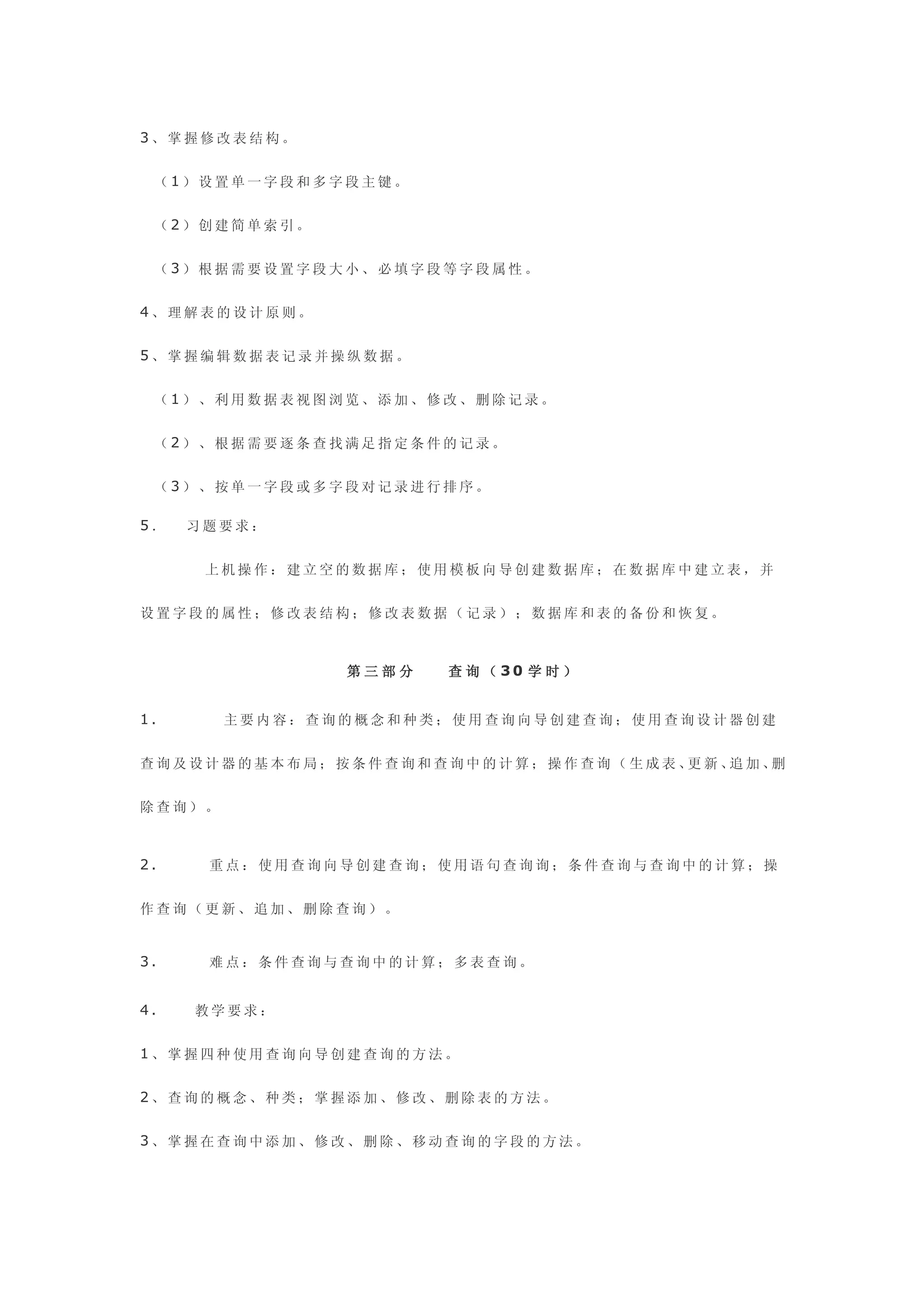 3、掌握修改表结构。


 （1）设置单一字段和多字段主键。


 （2）创建简单索引。


 （3）根据需要设置字段大小、必填字段等字段属性。


4、理解表的设计原则。


5、掌握编辑数据表记录并操纵数据。


 （1）、利用数据表视图浏览、添加、修改、删除记录。


 （2）、根据需要逐条查找满足指定条件的记录。


 （3）、按单一字段或多字段对记录进行排序。

5．   习题要求：


      上机操作：建立空的数据库；使用模板向导创建数据库；在数据库中建立表，并


设置字段的属性；修改表结构；修改表数据（记录）；数据库和表的备份和恢复。



               第三部分   查 询 （ 30 学 时 ）


1.      主要内容：查询的概念和种类；使用查询向导创建查询；使用查询设计器创建


查询及设计器的基本布局；按条件查询和查询中的计算；操作查询（生成表、 新、 加、
                                  更  追  删


除查询）。



2.    重点：使用查询向导创建查询；使用语句查询询；条件查询与查询中的计算；操


作查询（更新、追加、删除查询）。


3.    难点：条件查询与查询中的计算；多表查询。


4.   教学要求：


1、掌握四种使用查询向导创建查询的方法。


2、查询的概念、种类；掌握添加、修改、删除表的方法。


3、掌握在查询中添加、修改、删除、移动查询的字段的方法。
 