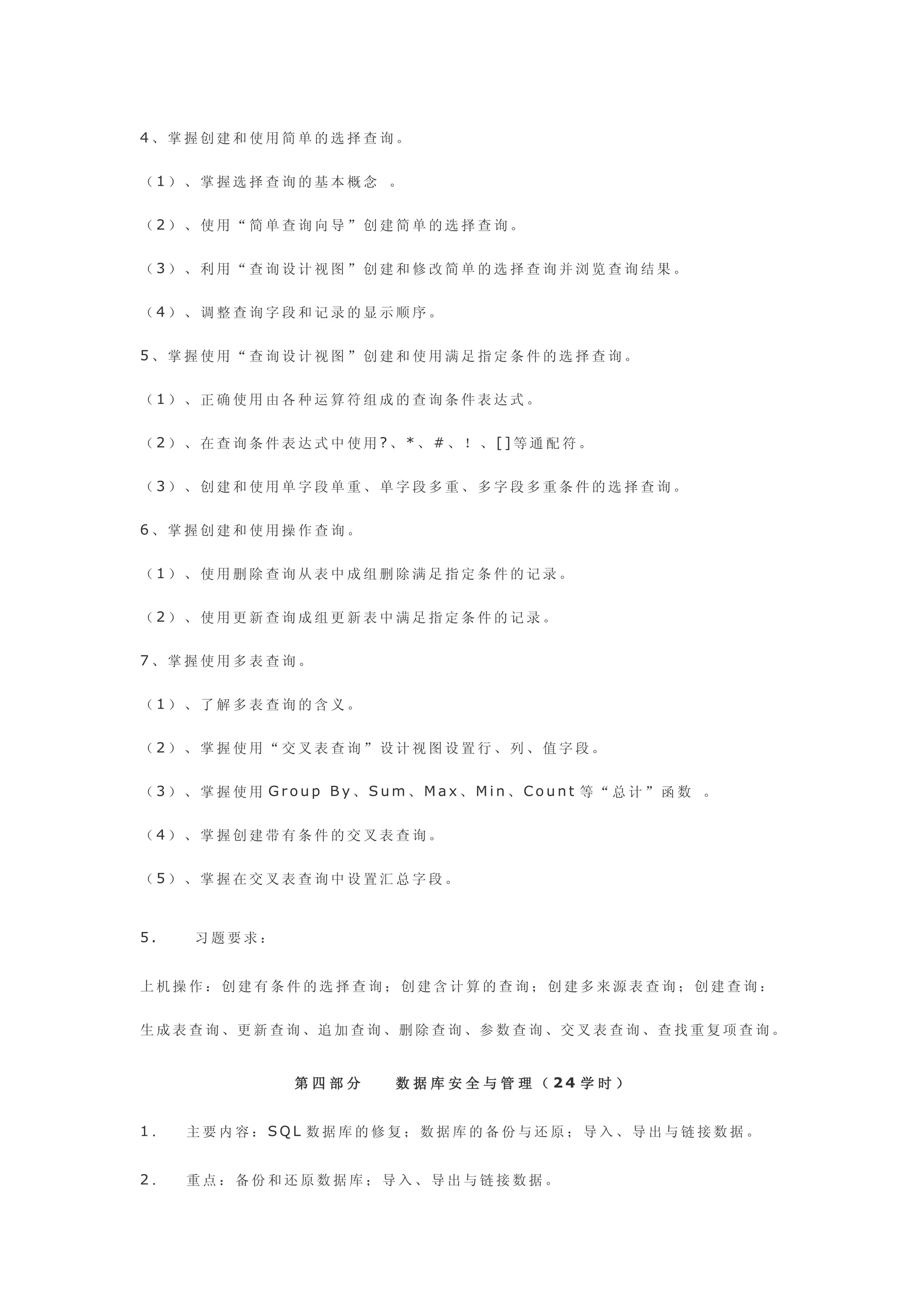 4、掌握创建和使用简单的选择查询。


（1）、掌握选择查询的基本概念 。


（2）、使用“简单查询向导”创建简单的选择查询。


（3）、利用“查询设计视图”创建和修改简单的选择查询并浏览查询结果。


（4）、调整查询字段和记录的显示顺序。


5、掌握使用“查询设计视图”创建和使用满足指定条件的选择查询。


（1）、正确使用由各种运算符组成的查询条件表达式。


（2）、在查询条件表达式中使用?、*、#、！、[]等通配符。


（3）、创建和使用单字段单重、单字段多重、多字段多重条件的选择查询。


6、掌握创建和使用操作查询。


（1）、使用删除查询从表中成组删除满足指定条件的记录。


（2）、使用更新查询成组更新表中满足指定条件的记录。


7、掌握使用多表查询。


（1）、了解多表查询的含义。


（2）、掌握使用“交叉表查询”设计视图设置行、列、值字段。


（3）、掌握使用 Group By、Sum、Max、Min、Count 等“总计”函数 。


（4）、掌握创建带有条件的交叉表查询。


（5）、掌握在交叉表查询中设置汇总字段。



5.    习题要求：


上机操作：创建有条件的选择查询；创建含计算的查询；创建多来源表查询；创建查询：


生 成 表 查 询 、更 新 查 询 、追 加 查 询 、删 除 查 询 、参 数 查 询 、交 叉 表 查 询 、查 找 重 复 项 查 询 。


                 第四部分       数 据 库 安 全 与 管 理 （ 24 学 时 ）


1．   主要内容：SQL 数据库的修复；数据库的备份与还原；导入、导出与链接数据。


2．   重点：备份和还原数据库；导入、导出与链接数据。
 