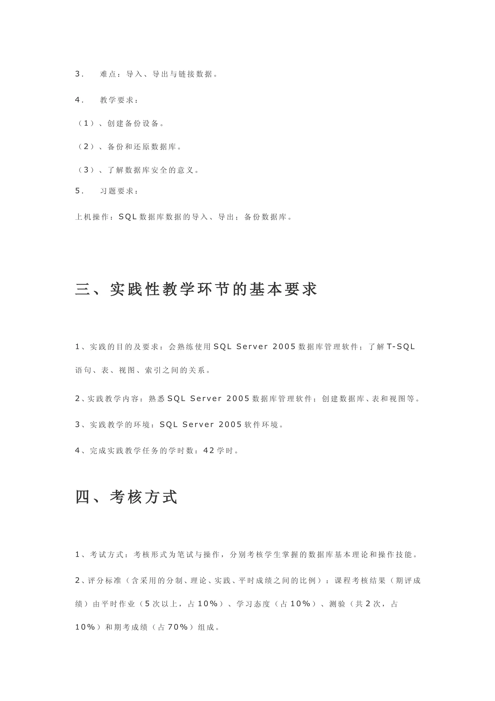 3．    难点：导入、导出与链接数据。


4．    教学要求：


（1）、创建备份设备。


（2）、备份和还原数据库。


（3）、了解数据库安全的意义。

5．    习题要求：


上机操作：SQL 数据库数据的导入、导出；备份数据库。




三、实践性教学环节的基本要求


1 、 实 践 的 目 的 及 要 求 ： 会 熟 练 使 用 S Q L S e r v e r 2 0 0 5 数 据 库 管 理 软 件 ； 了 解 T- S Q L


语句、表、视图、索引之间的关系。


2 、实 践 教 学 内 容 ： 熟 悉 S Q L S e r v e r 2 0 0 5 数 据 库 管 理 软 件 ； 创 建 数 据 库 、表 和 视 图 等 。


3、实践教学的环境：SQL Server 2005 软件环境。


4、完成实践教学任务的学时数：42 学时。




四、考核方式


1、考试方式：考核形式为笔试与操作，分别考核学生掌握的数据库基本理论和操作技能。


2 、评 分 标 准 （ 含 采 用 的 分 制 、理 论 、实 践 、平 时 成 绩 之 间 的 比 例 ） ： 课 程 考 核 结 果 （ 期 评 成


绩）由平时作业（5 次以上，占 10%）、学习态度（占 10%）、测验（共 2 次，占


10%）和期考成绩（占 70%）组成。
 