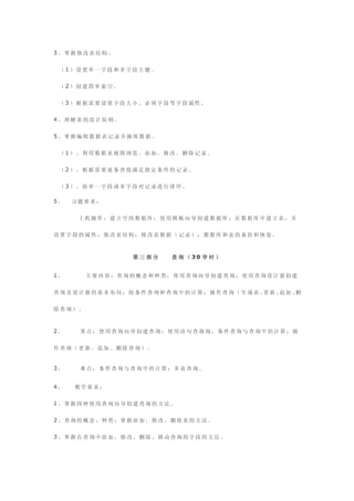 3、掌握修改表结构。


 （1）设置单一字段和多字段主键。


 （2）创建简单索引。


 （3）根据需要设置字段大小、必填字段等字段属性。


4、理解表的设计原则。


5、掌握编辑数据表记录并操纵数据。


 （1）、利用数据表视图浏览、添加、修改、删除记录。


 （2）、根据需要逐条查找满足指定条件的记录。


 （3）、按单一字段或多字段对记录进行排序。

5．   习题要求：


      上机操作：建立空的数据库；使用模板向导创建数据库；在数据库中建立表，并


设置字段的属性；修改表结构；修改表数据（记录）；数据库和表的备份和恢复。



               第三部分   查 询 （ 30 学 时 ）


1.      主要内容：查询的概念和种类；使用查询向导创建查询；使用查询设计器创建


查询及设计器的基本布局；按条件查询和查询中的计算；操作查询（生成表、 新、 加、
                                  更  追  删


除查询）。



2.    重点：使用查询向导创建查询；使用语句查询询；条件查询与查询中的计算；操


作查询（更新、追加、删除查询）。


3.    难点：条件查询与查询中的计算；多表查询。


4.   教学要求：


1、掌握四种使用查询向导创建查询的方法。


2、查询的概念、种类；掌握添加、修改、删除表的方法。


3、掌握在查询中添加、修改、删除、移动查询的字段的方法。
 