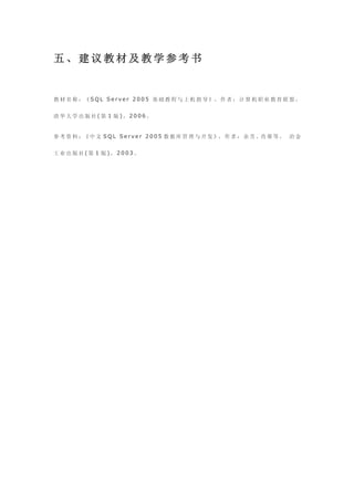 五、建议教材及教学参考书


教 材 名 称 ：《 S Q L S e r v e r 2 0 0 5 基 础 教 程 与 上 机 指 导 》， 作 者 ： 计 算 机 职 业 教 育 联 盟 ，


清华大学出版社(第 1 版)，2006。


参 考 资 料 ：《 中 文 S Q L S e r v e r 2 0 0 5 数 据 库 管 理 与 开 发 》， 作 者 ： 余 芳 、肖 蓉 等 ， 冶 金


工业出版社(第 1 版)，2003。
 