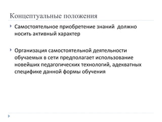 Концептуальные положения Самостоятельное приобретение знаний  должно носить активный характер Организация самостоятельной деятельности обучаемых в сети предполагает использование новейших педагогических технологий, адекватных специфике данной формы обучения 