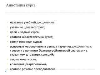 Аннотация курса название учебной дисциплины; указание целевых групп; цели и задачи курса; краткая характеристика курса; сроки освоения курса; основные мероприятия в рамках изучения дисциплины с «весом» в понятиях балльно-рейтинговой системы и с указанием штрафных санкций; форма отчетности; коллектив разработчиков; краткое резюме преподавателя. 
