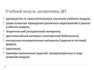Учебный модуль дисциплины ДО  руководства по самостоятельному изучению учебного модуля; сроки освоения проведения различных мероприятий в рамках учебного модуля; теоретический (лекционный) материала; хрестоматийный материал (электронной библиотеки); контрольно-измерительные материала (задания в тестовой форме); практикум; примеры выполнения заданий, предусмотренных в ходе освоения модуля; 