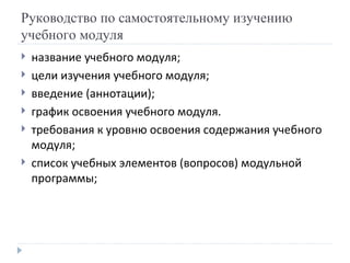 Руководство по самостоятельному изучению учебного модуля название учебного модуля; цели изучения учебного модуля; введение (аннотации); график освоения учебного модуля. требования к уровню освоения содержания учебного модуля; список учебных элементов (вопросов) модульной программы; 