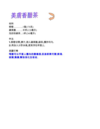 材料
柳橙…………1個(170克)
蘋果醋………半杯(120毫升)
泡好的綠茶…1杯(240毫升)

作法
1.柳橙切開,擠汁,倒入蘋果醋,綠茶,攪拌均勻.
2.再加入少許冰塊,使其浮在杯面上.

美麗叮嚀
喝醋可以平衡人體內的酸礛值,促進新陳代謝,解渴.
殺菌,整腸,幫助消化及吸收.
 